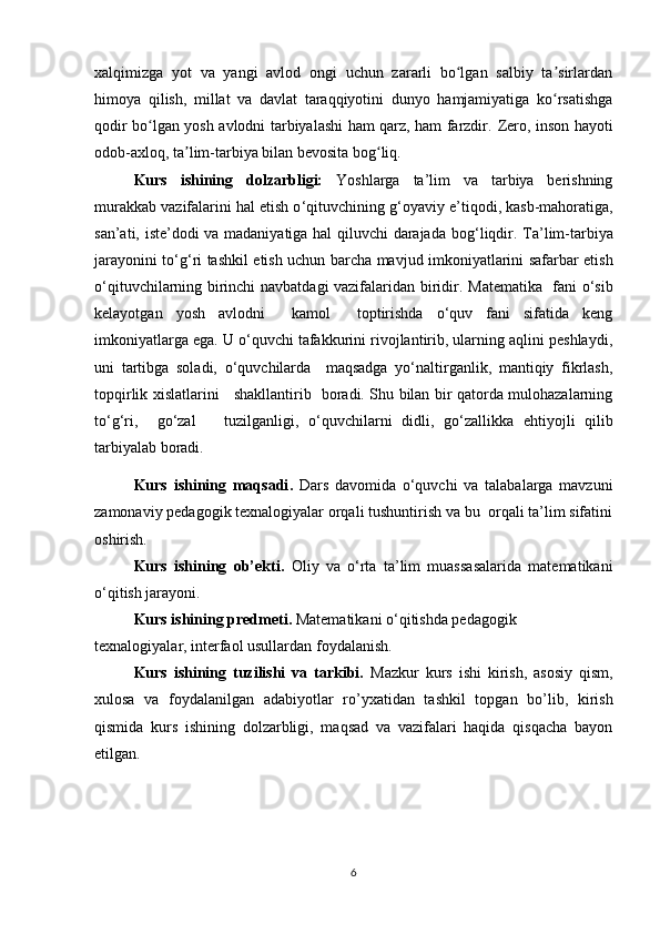 xalqimizga   yot   va   yangi   avlod   ongi   uchun   zararli   bo lgan   salbiy   ta sirlardanʻ ʼ
himoya   qilish,   millat   va   davlat   taraqqiyotini   dunyo   hamjamiyatiga   ko rsatishga	
ʻ
qodir bo lgan yosh avlodni tarbiyalashi ham qarz, ham farzdir.  	
ʻ Zero, inson hayoti
odob-axloq, ta lim-tarbiya bilan bevosita bog liq.	
ʼ ʻ
Kurs   ishining   dolzarbligi:   Yoshlarga   ta’lim   va   tarbiya   berishning
murakkab vazifalarini hal etish o ‘ qituvchining g ‘ oyaviy e ’ tiqodi, kasb-mahoratiga,
san’ati, iste’dodi va madaniyatiga hal qiluvchi  darajada bog ‘ liqdir.   Ta’lim - tarbiya
jarayonini to ‘ g ‘ ri tashkil etish uchun barcha mavjud imkoniyatlarini safarbar etish
o ‘ qituvchilarning birinchi navbatdagi vazifalaridan biridir.   Matematika   fani o‘sib
kelayotgan   yosh   avlodni     kamol     toptirishda   o‘quv   fani   sifatida   keng
imkoniyatlarga ega. U o‘quvchi tafakkurini rivojlantirib, ularning aqlini peshlaydi,
uni   tartibga   soladi,   o‘quvchilarda     maqsadga   yo‘naltirganlik,   mantiqiy   fikrlash,
topqirlik xislatlarini     shakllantirib   boradi. Shu bilan bir qatorda mulohazalarning
to‘g‘ri,     go‘zal       tuzilganligi,   o‘quvchilarni   didli,   go ‘ zallikka   ehtiyojli   qilib
tarbiyalab boradi.   
Kurs   ishining   maqsadi .   Dars   davomida   o‘quvchi   va   talabalarga   mavzuni
zamonaviy pedagogik texnalogiyalar orqali tushuntirish va bu  orqali ta’lim sifatini
oshirish.
Kurs   ishining   ob’ekti.   Oliy   va   o‘rta   ta’lim   muassasalarida   matematikani
o‘qitish jarayoni.
Kurs ishining predmeti.  Matematikani o‘qitishda pedagogik 
texnalogiyalar, interfaol usullardan foydalanish.
Kurs   ishining   tuzilishi   va   tarkibi.   Mazkur   kurs   ishi   kirish,   asosiy   qism,
xulosa   va   foydalanilgan   adabiyotlar   ro’yxatidan   tashkil   topgan   bo’lib,   kirish
qismida   kurs   ishining   dolzarbligi,   maqsad   va   vazifalari   haqida   qisqacha   bayon
etilgan. 
 
6 
