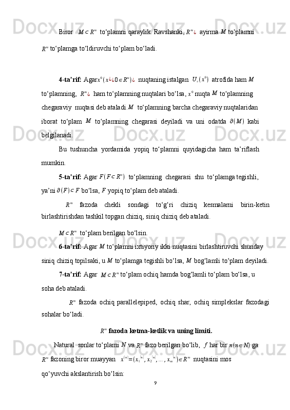 Biror   M	⊂	Rm   to‘plamni qaraylik. Ravshanki, 	Rm¿   ayirma 	M  to‘plamni
R m
 to‘plamga to‘ldiruvchi to‘plam bo‘ladi.
4-ta’rif:  Agar x 0
( x ¿
¿ 0 ∈ R m
) ¿
  nuqtaning istalgan   U
ε ( x 0
)
  atrofida ham 	
M
to‘plamning,  	
Rm¿   ham to‘plamning nuqtalari bo‘lsa, 	x0  nuqta  M
 to‘plamning
chegaraviy  nuqtasi deb ataladi.	
M   to‘plamning barcha chegaraviy nuqtalaridan 
iborat  to‘plam  	
M   to‘plamning  chegarasi  deyiladi  va  uni  odatda   ∂ ( M )
  kabi
belgilanadi.
Bu  tushuncha  yordamida  yopiq  to‘plamni  quyidagicha  ham  ta’riflash
mumkin.
5-ta’rif:  Agar  F ( F ⊂ R m
)
  to‘plamning  chegarasi  shu  to‘plamga tegishli,
ya’ni  ∂ ( F ) ⊂ F
 bo‘lsa,  F
 yopiq to‘plam deb ataladi.
 	
Rm   fazoda   chekli   sondagi   to‘g‘ri   chiziq   kesmalarni   birin-ketin
birlashtirishdan tashkil topgan chiziq, siniq chiziq deb ataladi.
          	
M	⊂	Rm   to‘plam berilgan bo‘lsin.
6-ta’rif:  Agar 	
M  to‘plamni ixtiyoriy ikki nuqtasini birlashtiruvchi shunday 
siniq chiziq topilsaki, u 	
M  to‘plamga tegishli bo‘lsa,  M
 bog‘lamli to‘plam deyiladi.
7-ta’rif:  Agar  	
M	⊂	Rm  to‘plam ochiq hamda bog‘lamli to‘plam bo‘lsa, u 
soha deb ataladi.
                   	
Rm   fazoda   ochiq   parallelepiped,   ochiq   shar,   ochiq   simplekslar   fazodagi
sohalar bo‘ladi.
 
R m
 fazoda ketma-ketlik va uning limiti.
          Natural  sonlar to‘plami  N
 va 	
Rm  fazo berilgan bo‘lib,  	f  har bir 	n(n∈N)  ga
R m
 fazoning biror muayyan   	
x(n)=(x1(n),x2(n),…	,xm(n))∈Rm   nuqtasini mos
qo‘yuvchi akslantirish bo‘lsin:
9 