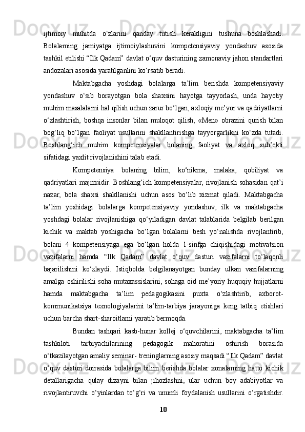 ijtimoiy   muhitda   o‘zlarini   qanday   tutish   kerakligini   tushuna   boshlashadi.
Bolalarning   jamiyatga   ijtimoiylashuvini   kompetensiyaviy   yondashuv   asosida
tashkil etilishi   “Ilk Qadam” davlat o‘quv dasturining zamonaviy jahon standartlari
andozalari asosida   yaratilganlini ko‘rsatib beradi. 
Maktabgacha   yoshdagi   bolalarga   ta’lim   berishda   kompetensiyaviy
yondashuv   o‘sib   borayotgan   bola   shaxsini   hayotga   tayyorlash,   unda   hayotiy
muhim masalalarni hal qilish uchun zarur bo‘lgan, axloqiy me’yor va qadriyatlarni
o‘zlashtirish,   boshqa   insonlar   bilan   muloqot   qilish,   «Men»   obrazini   qurish   bilan
bog‘liq   bo‘lgan   faoliyat   usullarini   shakllantirishga   tayyorgarlikni   ko‘zda   tutadi.
Boshlang‘ich   muhim   kompetensiyalar   bolaning   faoliyat   va   axloq   sub’ekti
sifatidagi yaxlit   rivojlanishini talab etadi.
Kompetensiya   bolaning   bilim,   ko‘nikma,   malaka,   qobiliyat   va
qadriyatlari   majmuidir.   Boshlang‘ich  kompetensiyalar,  rivojlanish  sohasidan  qat’i
nazar,   bola   shaxsi   shakllanishi   uchun   asos   bo‘lib   xizmat   qiladi.   Maktabgacha
ta’lim   yoshidagi   bolalarga   kompetensiyaviy   yondashuv,   ilk   va   maktabgacha
yoshdagi   bolalar   rivojlanishiga   qo‘yiladigan   davlat   talablarida   belgilab   berilgan
kichik   va   maktab   yoshigacha   bo‘lgan   bolalarni   besh   yo‘nalishda   rivojlantirib,
bolani   4   kompetensiyaga   ega   bo‘lgan   holda   1-sinfga   chiqishidagi   motivatsion
vazifalarni   hamda   “Ilk   Qadam”   davlat   o‘quv   dasturi   vazifalarni   to‘laqonli
bajarilishini   ko‘zlaydi.   Istiqbolda   belgilanayotgan   bunday   ulkan   vazifalarning
amalga  oshirilishi  soha   mutaxassislarini,  sohaga   oid me’yoriy  huquqiy hujjatlarni
hamda   maktabgacha   ta’lim   pedagogikasini   puxta   o‘zlashtirib,   axborot-
kommunikatsiya   texnologiyalarini   ta’lim-tarbiya   jarayoniga   keng   tatbiq   etishlari
uchun barcha shart-sharoitlarni yaratib bermoqda.  
Bundan   tashqari   kasb-hunar   kollej   o‘quvchilarini,   maktabgacha   ta’lim
tashkiloti   tarbiyachilarining   pedagogik   mahoratini   oshirish   borasida
o‘tkazilayotgan amaliy seminar-   treninglarning asosiy maqsadi “Ilk Qadam” davlat
o‘quv   dasturi   doirasida   bolalarga   bilim   berishda   bolalar   xonalarning   hatto   kichik
detallarigacha   qulay   dizayni   bilan   jihozlashni,   ular   uchun   boy   adabiyotlar   va
rivojlantiruvchi   o‘yinlardan   to‘g‘ri   va   unumli   foydalanish   usullarini   o‘rgatishdir.
10 