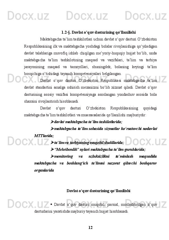 1.2 -§.  Davlat o’quv dasturining qo’llanilishi
Maktabgacha ta’lim tashkilotlari uchun davlat o‘quv dasturi O‘zbekiston
Respublikasining ilk va maktabgacha yoshdagi bolalar rivojlanishiga qo‘yiladigan
davlat   talablariga   muvofiq   ishlab   chiqilgan   me’yoriy-huquqiy   hujjat   bo‘lib,   unda
maktabgacha   ta’lim   tashkilotining   maqsad   va   vazifalari,   ta’lim   va   tarbiya
jarayonining   maqsad   va   tamoyillari,   shuningdek,   bolaning   keyingi   ta’lim
bosqichiga o‘tishidagi tayanch kompetensiyalari belgilangan.
Davlat   o‘quv   dasturi   O‘zbekiston   Respublikasi   maktabgacha   ta’lim
davlat   standartini   amalga   oshirish   mexanizmi   bo‘lib   xizmat   qiladi.   Davlat   o‘quv
dasturining   asosiy   vazifasi   kompetensiyaga   asoslangan   yondashuv   asosida   bola
shaxsini rivojlantirish hisoblanadi.
Davlat   o‘quv   dasturi   O zbekiston   Respublikasining   quyidagiʻ
maktabgacha ta lim tashkilotlari va muassasalarida qo llanilishi majburiydir:	
ʼ ʻ

davlat maktabgacha ta’lim tashilotlarida;

maktabgacha ta’lim sohasida xizmatlar ko‘rsatuvchi nodavlat
MTTlarida;

ta’lim va tarbiyaning muqobil shakllarida;

“Mehribonlik” uylari maktabgacha ta’lim guruhlarida;

monitoring   va   uzluksizlikni   ta’minlash   maqsadida
maktabgacha   va   boshlang‘ich   ta’limni   nazorat   qiluvchi   boshqaruv
organlarida
Davlat o‘quv dasturining qo‘llanilishi
 Davlat   o‘quv   dasturi   muqobil,   parsial,   moslashtirilgan   o‘quv
dasturlarini yaratishda majburiy tayanch hujjat hisoblanadi.
12 
