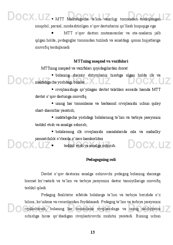  MTT   Maktabgacha   ta’lim   vazirligi   tomonidan   tasdiqlangan
muqobil, parsial, moslashtirilgan o‘quv dasturlarini qo‘llash huquqiga ega.
 MTT   o‘quv   dasturi   mutaxassislar   va   ota-onalarni   jalb
qilgan holda, pedagoglar tomonidan tuziladi va amaldagi qonun hujjatlariga
muvofiq tasdiqlanadi
MTTning maqsad va vazifalari
MTTning maqsad va vazifalari quyidagilardan iborat:
 bolaning   shaxsiy   ehtiyojlarini   hisobga   olgan   holda   ilk   va
maktabgacha yoshdagi bolalar
 rivojlanishiga   qo‘yilagan   davlat   talablari   asosida   hamda   MTT
davlat o‘quv dasturiga muvofiq
 uning   har   tomonlama   va   barkamol   rivojlanishi   uchun   qulay
shart-sharoitlar yaratish;
 maktabgacha   yoshdagi   bolalarning   ta’lim   va   tarbiya   jarayonini
tashkil etish va amalga oshirish;
 bolalarning   ilk   rivojlanishi   masalalarida   oila   va   mahalliy
jamoatchilik o‘rtasida o‘zaro hamkorlikni
 tashkil etish va amalga oshirish.
Pedagogning roli
Davlat   o‘quv   dasturini   amalga   oshiruvchi   pedagog   bolaning   shaxsiga
hurmat   ko‘rsatadi   va   ta’lim   va   tarbiya   jarayonini   dastur   tamoyillariga   muvofiq
tashkil qiladi.
Pedagog   fasilitator   sifatida   bolalarga   ta’lim   va   tarbiya   berishda   o‘z
bilimi, ko‘nikma va resurslaridan foydalanadi. Pedagog ta’lim va tarbiya jarayonini
rejalashtiradi,   bolaning   har   tomonlama   rivojlanishiga   va   uning   salohiyatini
ochishga   hissa   qo‘shadigan   rivojlantiruvchi   muhitni   yaratadi.   Buning   uchun
13 