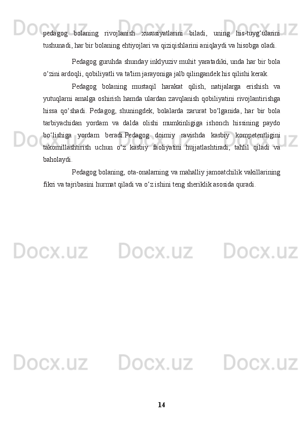 pedagog   bolaning   rivojlanish   xususiyatlarini   biladi,   uning   his-tuyg‘ularini
tushunadi, har bir bolaning ehtiyojlari va qiziqishlarini aniqlaydi va hisobga oladi.
Pedagog guruhda shunday inklyuziv muhit yaratadiki, unda har bir bola
o‘zini ardoqli, qobiliyatli va ta'lim jarayoniga jalb qilingandek his qilishi kerak.
Pedagog   bolaning   mustaqil   harakat   qilish,   natijalarga   erishish   va
yutuqlarni   amalga   oshirish   hamda   ulardan   zavqlanish   qobiliyatini   rivojlantirishga
hissa   qo‘shadi.   Pedagog,   shuningdek,   bolalarda   zarurat   bo‘lganida,   har   bir   bola
tarbiyachidan   yordam   va   dalda   olishi   mumkinligiga   ishonch   hissining   paydo
bo‘lishiga   yordam   beradi.Pedagog   doimiy   ravishda   kasbiy   kompetentligini
takomillashtirish   uchun   o‘z   kasbiy   faoliyatini   hujjatlashtiradi,   tahlil   qiladi   va
baholaydi.
Pedagog bolaning, ota-onalarning va mahalliy jamoatchilik vakillarining
fikri va tajribasini hurmat qiladi va o‘z ishini teng sheriklik asosida quradi.
14 