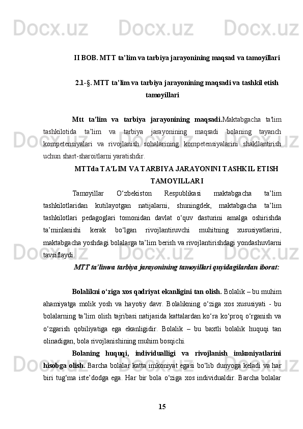 II BOB.   MTT ta’lim va tarbiya jarayonining maqsad va tamoyillari
2.1 -§.   MTT ta’lim va tarbiya jarayonining maqsadi va tashkil etish
tamoyillari
Mtt   ta’lim   va   tarbiya   jarayonining   maqsadi. Maktabgacha   ta'lim
tashkilotida   ta’lim   va   tarbiya   jarayonining   maqsadi   bolaning   tayanch
kompetensiyalari   va   rivojlanish   sohalarining   kompetensiyalarini   shakllantirish
uchun shart-sharoitlarni yaratishdir.
MTTda TA’LIM VA TARBIYA JARAYONINI TASHKIL ETISH
TAMOYILLARI
Tamoyillar   O‘zbekiston   Respublikasi   maktabgacha   ta’lim
tashkilotlaridan   kutilayotgan   natijalarni,   shuningdek,   maktabgacha   ta’lim
tashkilotlari   pedagoglari   tomonidan   davlat   o‘quv   dasturini   amalga   oshirishda
ta’minlanishi   kerak   bo‘lgan   rivojlantiruvchi   muhitning   xususiyatlarini,
maktabgacha yoshdagi bolalarga ta’lim berish va rivojlantirishdagi yondashuvlarni
tavsiflaydi.
MTT ta’limva tarbiya jarayonining tamoyillari quyidagilardan iborat:
Bolalikni o‘ziga xos qadriyat ekanligini tan olish.  Bolalik – bu muhim
ahamiyatga   molik   yosh   va   hayotiy   davr.   Bolalikning   o‘ziga   xos   xususiyati   -   bu
bolalarning ta’lim olish tajribasi natijasida kattalardan ko‘ra ko‘proq o‘rganish va
o‘zgarish   qobiliyatiga   ega   ekanligidir.   Bolalik   –   bu   baxtli   bolalik   huquqi   tan
olinadigan, bola rivojlanishining muhim bosqichi.
Bolaning   huquqi,   individualligi   va   rivojlanish   imkoniyatlarini
hisobga olish.   Barcha bolalar katta imkoniyat egasi  bo‘lib dunyoga keladi  va har
biri   tug‘ma   iste’dodga   ega.   Har   bir   bola   o‘ziga   xos   individualdir.   Barcha   bolalar
15 