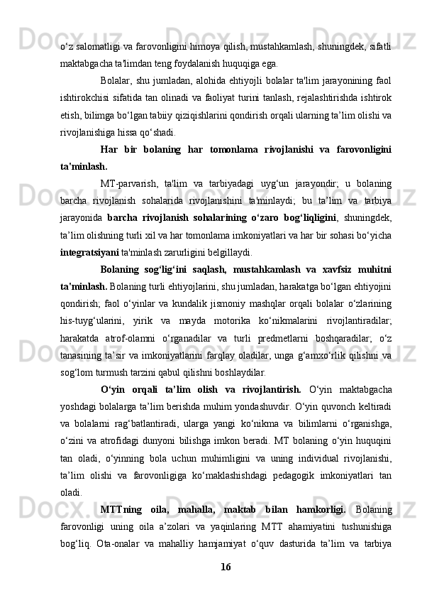o‘z salomatligi va farovonligini himoya qilish, mustahkamlash, shuningdek, sifatli
maktabgacha ta'limdan teng foydalanish huquqiga ega.  
Bolalar,  shu   jumladan,   alohida   ehtiyojli   bolalar   ta'lim   jarayonining   faol
ishtirokchisi  sifatida tan olinadi  va faoliyat  turini  tanlash,  rejalashtirishda ishtirok
etish, bilimga bo‘lgan tabiiy qiziqishlarini qondirish orqali ularning ta’lim olishi va
rivojlanishiga hissa qo‘shadi.
Har   bir   bolaning   har   tomonlama   rivojlanishi   va   farovonligini
ta'minlash.   
MT-parvarish,   ta'lim   va   tarbiyadagi   uyg‘un   jarayondir;   u   bolaning
barcha   rivojlanish   sohalarida   rivojlanishini   ta'minlaydi;   bu   ta’lim   va   tarbiya
jarayonida   barcha   rivojlanish   sohalarining   o‘zaro   bog‘liqligini ,   shuningdek,
ta’lim olishning turli xil va har tomonlama imkoniyatlari va har bir sohasi bo‘yicha
integratsiyani  ta'minlash zarurligini belgillaydi.
Bolaning   sog‘lig‘ini   saqlash,   mustahkamlash   va   xavfsiz   muhitni
ta'minlash.  Bolaning turli ehtiyojlarini, shu jumladan, harakatga bo‘lgan ehtiyojini
qondirish;   faol   o‘yinlar   va   kundalik   jismoniy   mashqlar   orqali   bolalar   o‘zlarining
his-tuyg‘ularini,   yirik   va   mayda   motorika   ko‘nikmalarini   rivojlantiradilar;
harakatda   atrof-olamni   o‘rganadilar   va   turli   predmetlarni   boshqaradilar;   o‘z
tanasining   ta’sir   va   imkoniyatlarini   farqlay   oladilar,   unga   g‘amxo‘rlik   qilishni   va
sog‘lom turmush tarzini qabul qilishni boshlaydilar.
O‘yin   orqali   ta’lim   olish   va   rivojlantirish.   O‘yin   maktabgacha
yoshdagi bolalarga ta’lim berishda muhim yondashuvdir. O‘yin quvonch keltiradi
va   bolalarni   rag‘batlantiradi,   ularga   yangi   ko‘nikma   va   bilimlarni   o‘rganishga,
o‘zini   va   atrofidagi   dunyoni   bilishga   imkon   beradi.   MT   bolaning   o‘yin   huquqini
tan   oladi,   o‘yinning   bola   uchun   muhimligini   va   uning   individual   rivojlanishi,
ta’lim   olishi   va   farovonligiga   ko‘maklashishdagi   pedagogik   imkoniyatlari   tan
oladi.
MTTning   oila,   mahalla,   maktab   bilan   hamkorligi.   Bolaning
farovonligi   uning   oila   a’zolari   va   yaqinlaring   MTT   ahamiyatini   tushunishiga
bog‘liq.   Ota-onalar   va   mahalliy   hamjamiyat   o‘quv   dasturida   ta’lim   va   tarbiya
16 