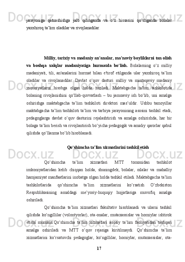 jarayoniga   qatnashishga   jalb   qilinganda   va   o‘z   hissasini   qo‘shganda   bolalar
yaxshiroq ta’lim oladilar va rivojlanadilar.
Milliy, tarixiy va madaniy an’analar, ma’naviy boyliklarni tan olish
va   boshqa   xalqlar   madaniyatiga   hurmatda   bo‘lish.   Bolalarning   o‘z   milliy
madaniyati,   tili,   an'analarini   hurmat   bilan   e'tirof   etilganda   ular   yaxshiroq   ta’lim
oladilar   va   rivojlanadilar.   Davlat   o‘quv   dasturi   milliy   va   mintaqaviy   madaniy
xususiyatlarni   hisobga   olgan   holda   tuziladi.   Maktabgacha   ta'lim   tashkilotida
bolaning   rivojlanishini   qo‘llab-quvvatlash   –   bu   jamoaviy   ish   bo‘lib,   uni   amalga
oshirishga   maktabgacha   ta’lim   tashkiloti   direktori   mas’uldir.   Ushbu   tamoyillar
maktabgacha  ta’lim   tashkiloti  ta’lim   va  tarbiya  jarayonining  asosini  tashkil   etadi,
pedagoglarga   davlat   o‘quv   dasturini   rejalashtirish   va   amalga   oshirishda,   har   bir
bolaga ta’lim berish va rivojlantirish bo‘yicha pedagogik va amaliy qarorlar qabul
qilishda qo‘llanma bo‘lib hisoblanadi.
Qo‘shimcha ta’lim xizmatlarini tashkil etish
Qo‘shimcha   ta’lim   xizmatlari   MTT   tomonidan   tashkilot
imkoniyatlaridan   kelib   chiqqan   holda,   shuningdek,   bolalar,   oilalar   va   mahalliy
hamjamiyat manfaatlarini inobatga olgan holda tashkil etiladi. Maktabgacha ta’lim
tashkilotlarida   qo‘shimcha   ta’lim   xizmatlarini   ko‘rsatish   O‘zbekiston
Respublikasining   amaldagi   me’yoriy-huquqiy   hujjatlariga   muvofiq   amalga
oshiriladi.
Qo‘shimcha   ta’lim   xizmatlari   fakultativ   hisoblanadi   va   ularni   tashkil
qilishda   ko‘ngillilar   (volontyorlar),   ota-onalar,   mutaxassislar   va  homiylar   ishtirok
etishi   mumkin.Qo‘shimcha   ta’lim   xizmatlari   asosiy   ta’lim   faoliyatidan   tashqari
amalga   oshiriladi   va   MTT   o‘quv   rejasiga   kiritilmaydi.   Qo‘shimcha   ta’lim
xizmatlarini   ko‘rsatuvchi   pedagoglar,   ko‘ngillilar,   homiylar,   mutaxassislar,   ota-
17 
