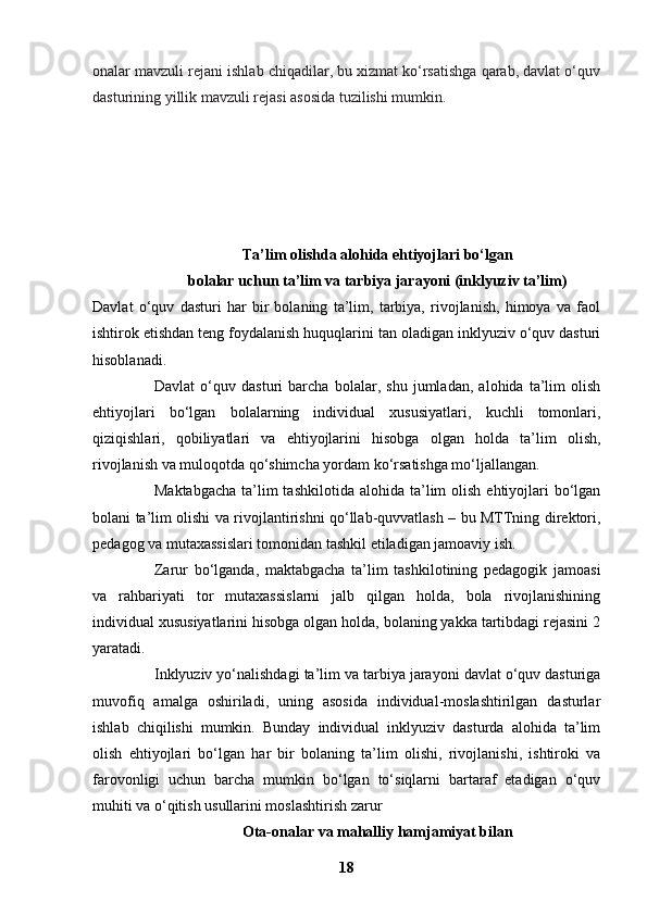 onalar mavzuli rejani ishlab chiqadilar, bu xizmat ko‘rsatishga qarab, davlat o‘quv
dasturining yillik mavzuli rejasi asosida tuzilishi mumkin.
Ta’lim olishda alohida ehtiyojlari bo‘lgan
bolalar uchun ta’lim va tarbiya jarayoni (inklyuziv ta’lim)
Davlat   o‘quv   dasturi   har   bir   bolaning   ta’lim,   tarbiya,   rivojlanish,   himoya   va   faol
ishtirok etishdan teng foydalanish huquqlarini tan oladigan inklyuziv o‘quv dasturi
hisoblanadi.
Davlat   o‘quv   dasturi   barcha   bolalar,   shu   jumladan,   alohida   ta’lim   olish
ehtiyojlari   bo‘lgan   bolalarning   individual   xususiyatlari,   kuchli   tomonlari,
qiziqishlari,   qobiliyatlari   va   ehtiyojlarini   hisobga   olgan   holda   ta’lim   olish,
rivojlanish va muloqotda qo‘shimcha yordam ko‘rsatishga mo‘ljallangan.
Maktabgacha   ta’lim  tashkilotida  alohida  ta’lim   olish  ehtiyojlari   bo‘lgan
bolani ta’lim olishi va rivojlantirishni qo‘llab-quvvatlash – bu MTTning direktori,
pedagog va mutaxassislari tomonidan tashkil etiladigan jamoaviy ish.
Zarur   bo‘lganda,   maktabgacha   ta’lim   tashkilotining   pedagogik   jamoasi
va   rahbariyati   tor   mutaxassislarni   jalb   qilgan   holda,   bola   rivojlanishining
individual xususiyatlarini hisobga olgan holda, bolaning yakka tartibdagi rejasini 2
yaratadi.
Inklyuziv yo‘nalishdagi ta’lim va tarbiya jarayoni davlat o‘quv dasturiga
muvofiq   amalga   oshiriladi,   uning   asosida   individual-moslashtirilgan   dasturlar
ishlab   chiqilishi   mumkin.   Bunday   individual   inklyuziv   dasturda   alohida   ta’lim
olish   ehtiyojlari   bo‘lgan   har   bir   bolaning   ta’lim   olishi,   rivojlanishi,   ishtiroki   va
farovonligi   uchun   barcha   mumkin   bo‘lgan   to‘siqlarni   bartaraf   etadigan   o‘quv
muhiti va o‘qitish usullarini moslashtirish zarur
Ota-onalar va mahalliy hamjamiyat bilan
18 