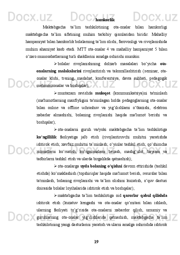 hamkorlik
Maktabgacha   ta’lim   tashkilotining   ota-onalar   bilan   hamkorligi
maktabgacha   ta’lim   sifatining   muhim   tarkibiy   qismlaridan   biridir.   Mahalliy
hamjamiyat bilan hamkorlik bolalarning ta’lim olishi, farovonligi va rivojlanishida
muhim   ahamiyat   kasb   etadi.   MTT   ota-onalar   4   va   mahalliy   hamjamiyat   5   bilan
o‘zaro munosabatlarning turli shakllarini amalga oshirishi mumkin:
 bolalar   rivojlanishining   dolzarb   masalalari   bo‘yicha   ota-
onalarning   malakalarini   rivojlantirish   va   takomillashtirish   (seminar,   ota-
onalar   klubi,   trening,   maslahat,   konferentsiya,   davra   suhbati,   pedagogik
mehmonxonalar va boshqalar);
 muntazam   ravishda   muloqot   (kommunikatsiya)ni   ta'minlash
(ma'lumotlarning   maxfiyligini   ta'minlagan   holda   pedagoglarning   ota-onalar
bilan   online   va   offline   uchrashuv   va   yig‘ilishlarni   o‘tkazishi,   elektron
xabarlar   almashishi,   bolaning   rivojlanishi   haqida   ma'lumot   berishi   va
boshqalar);
 ota-onalarni   guruh   va/yoki   maktabgacha   ta’lim   tashkilotiga
ko‘ngillilik   faoliyatiga   jalb   etish   (rivojlantiruvchi   muhitni   yaratishda
ishtirok etish; xavfsiz muhitni ta’minlash; o‘yinlar tashkil etish; qo‘shimcha
xizmatlarni   ko‘rsatish;   ko‘rgazmalarni   bezash,   mashg‘ulot,   bayram   va
tadbirlarni tashkil etish va ularda birgalikda qatnashish);
 ota-onalarga   uyda bolaning o‘qishni   davom ettirishida (tashkil
etishda) ko‘maklashish (topshiriqlar haqida ma'lumot berish, resurslar bilan
ta'minlash,   bolaning   rivojlanishi   va   ta’lim   olishini   kuzatish,   o‘quv   dasturi
doirasida bolalar loyihalarida ishtirok etish va boshqalar);
 maktabgacha   ta’lim   tashkilotiga   oid   qarorlar   qabul   qilishda
ishtirok   etish   (kuzatuv   kengashi   va   ota-onalar   qo‘mitasi   bilan   ishlash,
ularning   faoliyati   to‘g‘risida   ota-onalarni   xabardor   qilish,   umumiy   va
guruhlarning   ota-onalar   yig‘ilishlarida   qatnashish,   maktabgacha   ta’lim
tashkilotining yangi dasturlarini yaratish va ularni amalga oshirishda ishtirok
19 