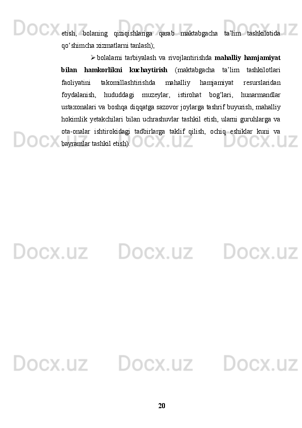 etish,   bolaning   qiziqishlariga   qarab   maktabgacha   ta’lim   tashkilotida
qo‘shimcha xizmatlarni tanlash);
 bolalarni   tarbiyalash   va   rivojlantirishda   mahalliy   hamjamiyat
bilan   hamkorlikni   kuchaytirish   (maktabgacha   ta’lim   tashkilotlari
faoliyatini   takomillashtirishda   mahalliy   hamjamiyat   resurslaridan
foydalanish,   hududdagi   muzeylar,   istirohat   bog‘lari,   hunarmandlar
ustaxonalari va boshqa diqqatga sazovor joylarga tashrif buyurish, mahalliy
hokimlik   yetakchilari   bilan   uchrashuvlar   tashkil   etish,   ularni   guruhlarga   va
ota-onalar   ishtirokidagi   tadbirlarga   taklif   qilish,   ochiq   eshiklar   kuni   va
bayramlar tashkil etish).
20 