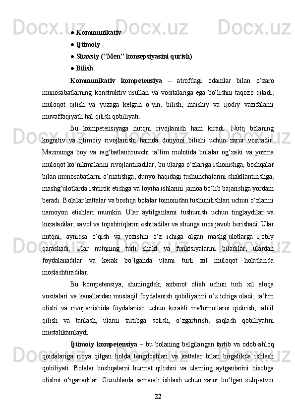 ●  Kommunikativ
●  Ijtimoiy
●  Shaxsiy ("Men" konsepsiyasini qurish)
●  Bilish
Kommunikativ   kompetensiya   –   atrofdagi   odamlar   bilan   o‘zaro
munosabatlarning   konstruktiv   usullari   va   vositalariga   ega   bo‘lishni   taqozo   qiladi;
muloqot   qilish   va   yuzaga   kelgan   o‘yin,   bilish,   maishiy   va   ijodiy   vazifalarni
muvaffaqiyatli hal qilish qobiliyati.
Bu   kompetensiyaga   nutqni   rivojlanish   ham   kiradi.   Nutq   bolaning
kognitiv   va   ijtimoiy   rivojlanishi   hamda   dunyoni   bilishi   uchun   zarur   vositadir.
Mazmunga   boy   va   rag‘batlantiruvchi   ta’lim   muhitida   bolalar   og‘zaki   va   yozma
muloqot ko‘nikmalarini rivojlantiradilar, bu ularga o‘zlariga ishonishga, boshqalar
bilan munosabatlarni o‘rnatishga, dunyo haqidagi tushunchalarini shakllantirishga,
mashg‘ulotlarda ishtirok etishga va loyiha ishlarini jamoa bo‘lib bajarishga yordam
beradi. Bolalar kattalar va boshqa bolalar tomonidan tushunilishlari uchun o‘zlarini
namoyon   etishlari   mumkin.   Ular   aytilganlarni   tushunish   uchun   tinglaydilar   va
kuzatadilar; savol va topshiriqlarni eshitadilar va shunga mos javob berishadi. Ular
nutqni,   ayniqsa   o‘qish   va   yozishni   o‘z   ichiga   olgan   mashg‘ulotlarga   ijobiy
qarashadi.   Ular   nutqning   turli   shakl   va   funktsiyalarini   biladilar,   ulardan
foydalanadilar   va   kerak   bo‘lganda   ularni   turli   xil   muloqot   holatlarida
moslashtiradilar.
Bu   kompetensiya,   shuningdek,   axborot   olish   uchun   turli   xil   aloqa
vositalari va kanallardan mustaqil foydalanish qobiliyatini o‘z ichiga oladi; ta’lim
olishi   va   rivojlanishida   foydalanish   uchun   kerakli   ma'lumotlarni   qidirish,   tahlil
qilish   va   tanlash,   ularni   tartibga   solish,   o‘zgartirish,   saqlash   qobiliyatini
mustahkamlaydi.
Ijtimoiy kompetensiya   – bu bolaning belgilangan tartib va odob-ahloq
qoidalariga   rioya   qilgan   holda   tengdoshlari   va   kattalar   bilan   birgalikda   ishlash
qobiliyati.   Bolalar   boshqalarni   hurmat   qilishni   va   ularning   aytganlarini   hisobga
olishni   o‘rganadilar.   Guruhlarda   samarali   ishlash   uchun   zarur   bo‘lgan   xulq-atvor
22 