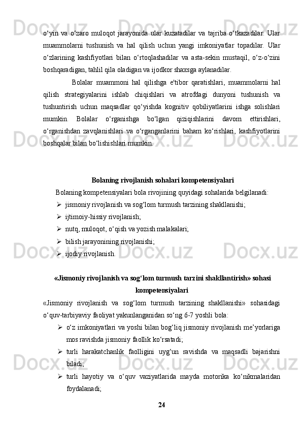 o‘yin   va   o‘zaro   muloqot   jarayonida   ular   kuzatadilar   va   tajriba   o‘tkazadilar.   Ular
muammolarni   tushunish   va   hal   qilish   uchun   yangi   imkoniyatlar   topadilar.   Ular
o‘zlarining   kashfiyotlari   bilan   o‘rtoqlashadilar   va   asta-sekin   mustaqil,   o‘z-o‘zini
boshqaradigan, tahlil qila oladigan va ijodkor shaxsga aylanadilar.
Bolalar   muammoni   hal   qilishga   e'tibor   qaratishlari,   muammolarni   hal
qilish   strategiyalarini   ishlab   chiqishlari   va   atrofdagi   dunyoni   tushunish   va
tushuntirish   uchun   maqsadlar   qo‘yishda   kognitiv   qobiliyatlarini   ishga   solishlari
mumkin.   Bolalar   o‘rganishga   bo‘lgan   qiziqishlarini   davom   ettirishlari,
o‘rganishdan   zavqlanishlari   va   o‘rganganlarini   baham   ko‘rishlari,   kashfiyotlarini
boshqalar bilan bo‘lishishlari mumkin.
 Bolaning rivojlanish sohalari kompetensiyalari
       Bolaning kompetensiyalari bola rivojining quyidagi sohalarida belgilanadi:
 jismoniy rivojlanish va sog‘lom turmush tarzining shakllanishi;
 ijtimoiy-hissiy rivojlanish;
 nutq, muloqot, o‘qish va yozish malakalari;
 bilish jarayonining rivojlanishi;
 ijodiy rivojlanish.
 «Jismoniy rivojlanish va sog‘lom turmush tarzini shakllantirish» sohasi
kompetensiyalari
«Jismoniy   rivojlanish   va   sog‘lom   turmush   tarzining   shakllanishi»   sohasidagi
o‘quv-tarbiyaviy faoliyat yakunlanganidan so‘ng 6-7 yoshli bola:
 o‘z imkoniyatlari va yoshi bilan bog‘liq jismoniy rivojlanish me’yorlariga
mos ravishda jismoniy faollik ko‘rsatadi;
 turli   harakatchanlik   faolligini   uyg‘un   ravishda   va   maqsadli   bajarishni
biladi;
 turli   hayotiy   va   o‘quv   vaziyatlarida   mayda   motorika   ko‘nikmalaridan
foydalanadi;
24 