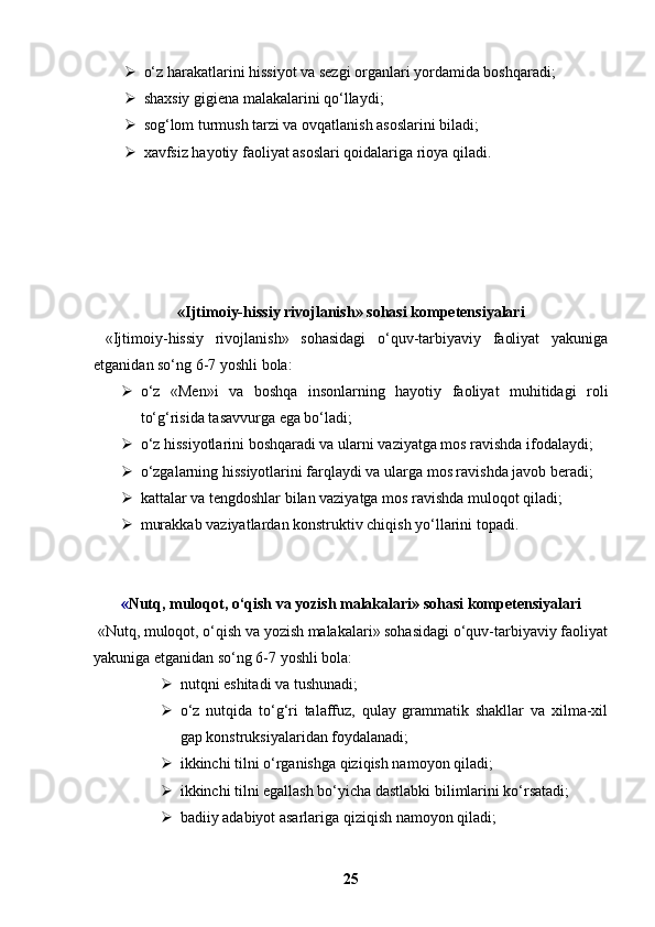  o‘z harakatlarini hissiyot va sezgi organlari yordamida boshqaradi;
 shaxsiy gigiena malakalarini qo‘llaydi;
 sog‘lom turmush tarzi va ovqatlanish asoslarini biladi;
 xavfsiz hayotiy faoliyat asoslari qoidalariga rioya qiladi.
«Ijtimoiy-hissiy rivojlanish» sohasi kompetensiyalari
  «Ijtimoiy-hissiy   rivojlanish»   sohasidagi   o‘quv-tarbiyaviy   faoliyat   yakuniga
etganidan so‘ng 6-7 yoshli bola:
 o‘z   «Men»i   va   boshqa   insonlarning   hayotiy   faoliyat   muhitidagi   roli
to‘g‘risida tasavvurga ega bo‘ladi;
 o‘z hissiyotlarini boshqaradi va ularni vaziyatga mos ravishda ifodalaydi;
 o‘zgalarning hissiyotlarini farqlaydi va ularga mos ravishda javob beradi;
 kattalar va tengdoshlar bilan vaziyatga mos ravishda muloqot qiladi;
 murakkab vaziyatlardan konstruktiv chiqish yo‘llarini topadi.
« Nutq, muloqot, o‘qish va yozish malakalari» sohasi kompetensiyalari
 «Nutq, muloqot, o‘qish va yozish malakalari» sohasidagi o‘quv-tarbiyaviy faoliyat
yakuniga etganidan so‘ng 6-7 yoshli bola:
 nutqni eshitadi va tushunadi;
 o‘z   nutqida   to‘g‘ri   talaffuz,   qulay   grammatik   shakllar   va   xilma-xil
gap konstruksiyalaridan foydalanadi;
 ikkinchi tilni o‘rganishga qiziqish namoyon qiladi;
 ikkinchi tilni egallash bo‘yicha dastlabki bilimlarini ko‘rsatadi;
 badiiy adabiyot asarlariga qiziqish namoyon qiladi;
25 