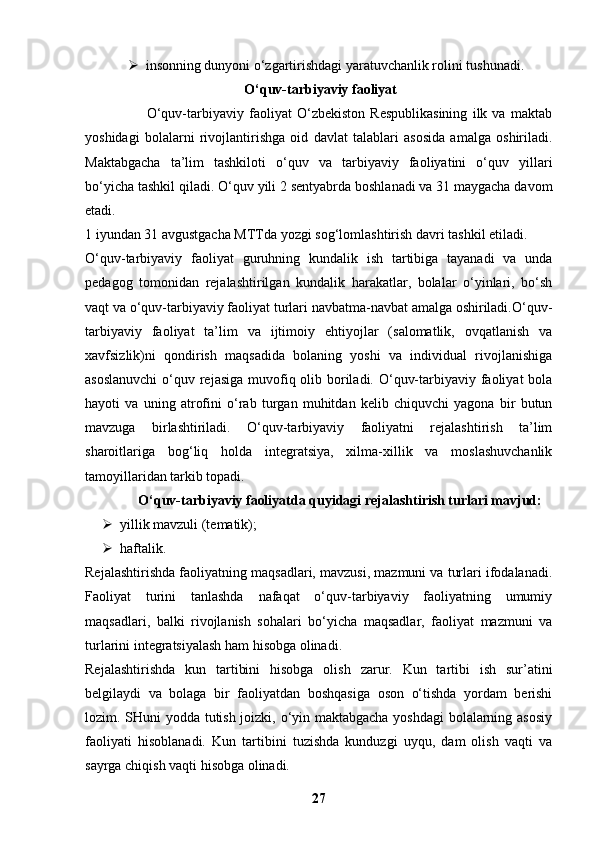  insonning dunyoni o‘zgartirishdagi yaratuvchanlik rolini tushunadi.
 O‘quv-tarbiyaviy faoliyat
                        O‘quv-tarbiyaviy   faoliyat   O‘zbekiston   Respublikasining   ilk   va   maktab
yoshidagi   bolalarni   rivojlantirishga   oid   davlat   talablari   asosida   amalga   oshiriladi.
Maktabgacha   ta’lim   tashkiloti   o‘quv   va   tarbiyaviy   faoliyatini   o‘quv   yillari
bo‘yicha tashkil qiladi.  O‘quv yili 2 sentyabrda boshlanadi va 31 maygacha davom
etadi.
1 iyundan 31 avgustgacha MTTda yozgi sog‘lomlashtirish davri tashkil etiladi.
O‘quv-tarbiyaviy   faoliyat   guruhning   kundalik   ish   tartibiga   tayanadi   va   unda
pedagog   tomonidan   rejalashtirilgan   kundalik   harakatlar,   bolalar   o‘yinlari,   bo‘sh
vaqt va o‘quv-tarbiyaviy faoliyat turlari navbatma-navbat amalga oshiriladi.O‘quv-
tarbiyaviy   faoliyat   ta’lim   va   ijtimoiy   ehtiyojlar   (salomatlik,   ovqatlanish   va
xavfsizlik)ni   qondirish   maqsadida   bolaning   yoshi   va   individual   rivojlanishiga
asoslanuvchi  o‘quv rejasiga  muvofiq olib boriladi. O‘quv-tarbiyaviy faoliyat bola
hayoti   va   uning   atrofini   o‘rab   turgan   muhitdan   kelib   chiquvchi   yagona   bir   butun
mavzuga   birlashtiriladi.   O‘quv-tarbiyaviy   faoliyatni   rejalashtirish   ta’lim
sharoitlariga   bog‘liq   holda   integratsiya,   xilma-xillik   va   moslashuvchanlik
tamoyillaridan tarkib topadi.
O‘quv-tarbiyaviy faoliyatda quyidagi rejalashtirish turlari mavjud:
 yillik mavzuli (tematik);
 haftalik.
Rejalashtirishda faoliyatning maqsadlari, mavzusi, mazmuni va turlari ifodalanadi.
Faoliyat   turini   tanlashda   nafaqat   o‘quv-tarbiyaviy   faoliyatning   umumiy
maqsadlari,   balki   rivojlanish   sohalari   bo‘yicha   maqsadlar,   faoliyat   mazmuni   va
turlarini integratsiyalash ham hisobga olinadi.
Rejalashtirishda   kun   tartibini   hisobga   olish   zarur.   Kun   tartibi   ish   sur’atini
belgilaydi   va   bolaga   bir   faoliyatdan   boshqasiga   oson   o‘tishda   yordam   berishi
lozim. SHuni yodda tutish joizki, o‘yin maktabgacha yoshdagi bolalarning asosiy
faoliyati   hisoblanadi.   Kun   tartibini   tuzishda   kunduzgi   uyqu,   dam   olish   vaqti   va
sayrga chiqish vaqti hisobga olinadi.
27 
