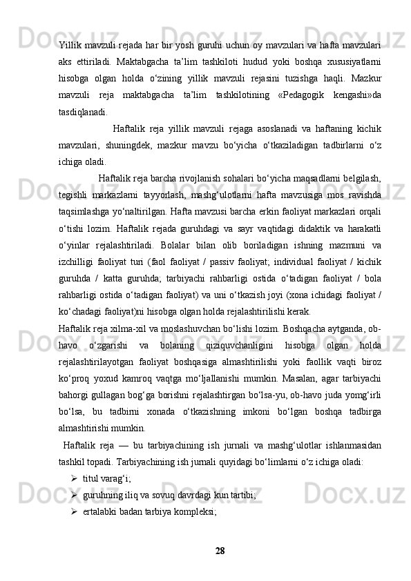 Yillik mavzuli rejada har  bir yosh guruhi uchun oy mavzulari va hafta mavzulari
aks   ettiriladi.   Maktabgacha   ta’lim   tashkiloti   hudud   yoki   boshqa   xususiyatlarni
hisobga   olgan   holda   o‘zining   yillik   mavzuli   rejasini   tuzishga   haqli.   Mazkur
mavzuli   reja   maktabgacha   ta’lim   tashkilotining   «Pedagogik   kengashi»da
tasdiqlanadi.
                        Haftalik   reja   yillik   mavzuli   rejaga   asoslanadi   va   haftaning   kichik
mavzulari,   shuningdek,   mazkur   mavzu   bo‘yicha   o‘tkaziladigan   tadbirlarni   o‘z
ichiga oladi.
               Haftalik reja barcha rivojlanish sohalari bo‘yicha maqsadlarni belgilash,
tegishli   markazlarni   tayyorlash,   mashg‘ulotlarni   hafta   mavzusiga   mos   ravishda
taqsimlashga yo‘naltirilgan. Hafta mavzusi barcha erkin faoliyat markazlari orqali
o‘tishi   lozim.   Haftalik   rejada   guruhdagi   va   sayr   vaqtidagi   didaktik   va   harakatli
o‘yinlar   rejalashtiriladi.   Bolalar   bilan   olib   boriladigan   ishning   mazmuni   va
izchilligi   faoliyat   turi   (faol   faoliyat   /   passiv   faoliyat;   individual   faoliyat   /   kichik
guruhda   /   katta   guruhda;   tarbiyachi   rahbarligi   ostida   o‘tadigan   faoliyat   /   bola
rahbarligi ostida o‘tadigan faoliyat) va uni o‘tkazish joyi (xona ichidagi  faoliyat /
ko‘chadagi faoliyat)ni hisobga olgan holda rejalashtirilishi kerak.
Haftalik reja xilma-xil va moslashuvchan bo‘lishi lozim. Boshqacha aytganda, ob-
havo   o‘zgarishi   va   bolaning   qiziquvchanligini   hisobga   olgan   holda
rejalashtirilayotgan   faoliyat   boshqasiga   almashtirilishi   yoki   faollik   vaqti   biroz
ko‘proq   yoxud   kamroq   vaqtga   mo‘ljallanishi   mumkin.   Masalan,   agar   tarbiyachi
bahorgi gullagan bog‘ga borishni rejalashtirgan bo‘lsa-yu, ob-havo juda yomg‘irli
bo‘lsa,   bu   tadbirni   xonada   o‘tkazishning   imkoni   bo‘lgan   boshqa   tadbirga
almashtirishi mumkin.
  Haftalik   reja   —   bu   tarbiyachining   ish   jurnali   va   mashg‘ulotlar   ishlanmasidan
tashkil topadi. Tarbiyachining ish jurnali quyidagi bo‘limlarni o‘z ichiga oladi:
 titul varag‘i;
 guruhning iliq va sovuq davrdagi kun tartibi;
 ertalabki badan tarbiya kompleksi;
28 
