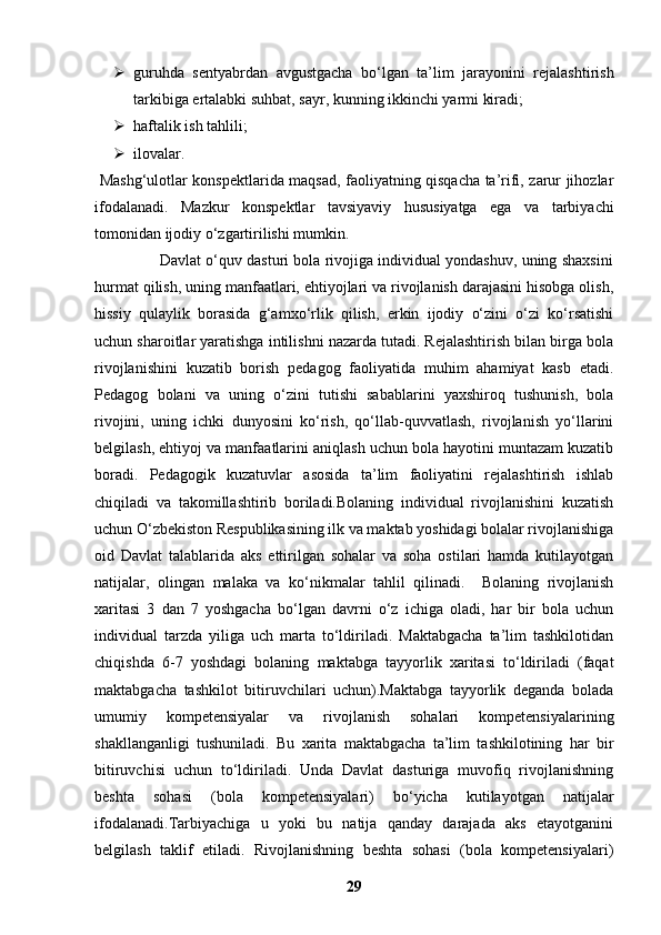  guruhda   sentyabrdan   avgustgacha   bo‘lgan   ta’lim   jarayonini   rejalashtirish
tarkibiga ertalabki suhbat, sayr, kunning ikkinchi yarmi kiradi;
 haftalik ish tahlili;
 ilovalar.
  Mashg‘ulotlar konspektlarida maqsad, faoliyatning qisqacha ta’rifi, zarur jihozlar
ifodalanadi.   Mazkur   konspektlar   tavsiyaviy   hususiyatga   ega   va   tarbiyachi
tomonidan ijodiy o‘zgartirilishi mumkin.
               Davlat o‘quv dasturi bola rivojiga individual yondashuv, uning shaxsini
hurmat qilish, uning manfaatlari, ehtiyojlari va rivojlanish darajasini hisobga olish,
hissiy   qulaylik   borasida   g‘amxo‘rlik   qilish,   erkin   ijodiy   o‘zini   o‘zi   ko‘rsatishi
uchun sharoitlar yaratishga intilishni nazarda tutadi. Rejalashtirish bilan birga bola
rivojlanishini   kuzatib   borish   pedagog   faoliyatida   muhim   ahamiyat   kasb   etadi.
Pedagog   bolani   va   uning   o‘zini   tutishi   sabablarini   yaxshiroq   tushunish,   bola
rivojini,   uning   ichki   dunyosini   ko‘rish,   qo‘llab-quvvatlash,   rivojlanish   yo‘llarini
belgilash, ehtiyoj va manfaatlarini aniqlash uchun bola hayotini muntazam kuzatib
boradi.   Pedagogik   kuzatuvlar   asosida   ta’lim   faoliyatini   rejalashtirish   ishlab
chiqiladi   va   takomillashtirib   boriladi.Bolaning   individual   rivojlanishini   kuzatish
uchun O‘zbekiston Respublikasining ilk va maktab yoshidagi bolalar rivojlanishiga
oid   Davlat   talablarida   aks   ettirilgan   sohalar   va   soha   ostilari   hamda   kutilayotgan
natijalar,   olingan   malaka   va   ko‘nikmalar   tahlil   qilinadi.     Bolaning   rivojlanish
xaritasi   3   dan   7   yoshgacha   bo‘lgan   davrni   o‘z   ichiga   oladi,   har   bir   bola   uchun
individual   tarzda   yiliga   uch   marta   to‘ldiriladi.   Maktabgacha   ta’lim   tashkilotidan
chiqishda   6-7   yoshdagi   bolaning   maktabga   tayyorlik   xaritasi   to‘ldiriladi   (faqat
maktabgacha   tashkilot   bitiruvchilari   uchun).Maktabga   tayyorlik   deganda   bolada
umumiy   kompetensiyalar   va   rivojlanish   sohalari   kompetensiyalarining
shakllanganligi   tushuniladi.   Bu   xarita   maktabgacha   ta’lim   tashkilotining   har   bir
bitiruvchisi   uchun   to‘ldiriladi.   Unda   Davlat   dasturiga   muvofiq   rivojlanishning
beshta   sohasi   (bola   kompetensiyalari)   bo‘yicha   kutilayotgan   natijalar
ifodalanadi.Tarbiyachiga   u   yoki   bu   natija   qanday   darajada   aks   etayotganini
belgilash   taklif   etiladi.   Rivojlanishning   beshta   sohasi   (bola   kompetensiyalari)
29 