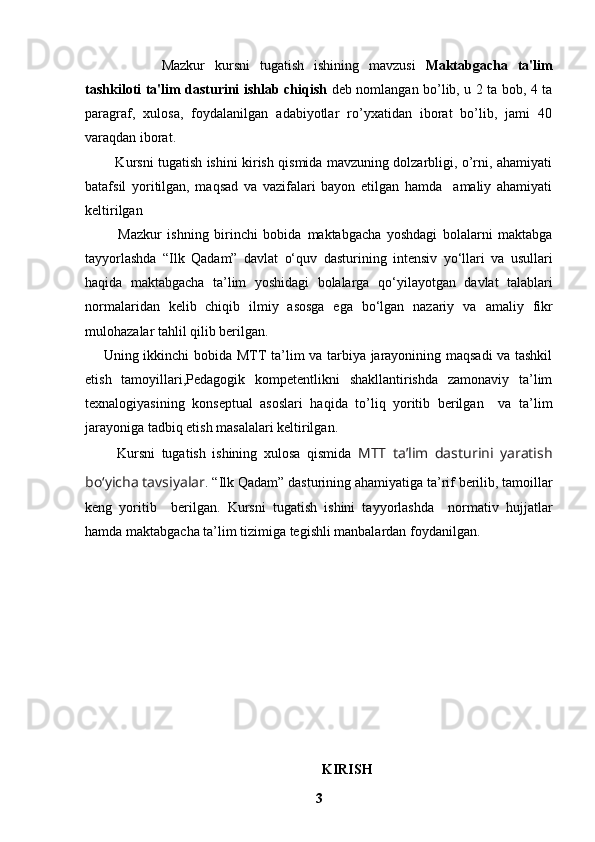     Mazkur   kursni   tugatish   ishining   mavzusi   Maktabgacha   ta'lim
tashkiloti ta'lim dasturini ishlab chiqish   deb nomlangan bo’lib, u 2 ta bob, 4 ta
paragraf,   xulosa,   foydalanilgan   adabiyotlar   ro’yxatidan   iborat   bo’lib,   jami   40
varaqdan iborat.  
             Kursni tugatish ishini kirish qismida mavzuning dolzarbligi, o’rni, ahamiyati
batafsil   yoritilgan,   maqsad   va   vazifalari   bayon   etilgan   hamda     amaliy   ahamiyati
keltirilgan
            Mazkur   ishning   birinchi   bobida   maktabgacha   yoshdagi   bolalarni   maktabga
tayyorlashda   “Ilk   Qadam”   davlat   o‘quv   dasturining   intensiv   yo‘llari   va   usullari
haqida   maktabgacha   ta’lim   yoshidagi   bolalarga   qo‘yilayotgan   davlat   talablari
normalaridan   kelib   chiqib   ilmiy   asosga   ega   bo‘lgan   nazariy   va   amaliy   fikr
mulohazalar tahlil qilib berilgan.  
       Uning ikkinchi bobida   MTT ta’lim va tarbiya jarayonining maqsadi va tashkil
etish   tamoyillari , Pedagogik   kompetentlikni   shakllantirishda   zamonaviy   ta’lim
texnalogiyasining   konseptual   asoslari   haqida   to’liq   yoritib   berilgan     va   ta’lim
jarayoniga tadbiq etish masalalari keltirilgan.
          Kursni   tugatish   ishining   xulosa   qismida   MTT   ta’lim   dasturini   yaratish
bo‘yicha tavsiyalar .  “Ilk Qadam”   dasturining ahamiyati ga   ta’rif berilib, tamoillar
keng   yoritib     berilgan.   Kursni   tugatish   ishini   tayyorlashda     normativ   hujjatlar
hamda maktabgacha ta’lim tizimiga tegishli manbalardan foydanilgan.
               
KIRISH
3 