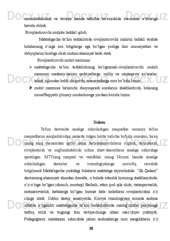 umumlashtiriladi   va   tavsiya   hamda   takliflar   ko‘rinishida   ota-onalar   e’tiboriga
havola etiladi.
 Rivojlantiruvchi muhitni tashkil qilish
                  Maktabgacha   ta’lim   tashkilotida   rivojlantiruvchi   muhitni   tashkil   etishda
bolalarning   o‘ziga   xos   belgilarga   ega   bo‘lgan   yoshga   doir   xususiyatlari   va
ehtiyojlarini hisobga olish muhim ahamiyat kasb etadi.
 Rivojlantiruvchi muhit mazmuni:
 maktabgacha   ta’lim   tashkilotining   ko‘rgazmali-rivojlantiruvchi   muhiti
mazmuni   madaniy-tarixiy   qadriyatlarga:   milliy   va   mintaqaviy   an’analar;
tabiat, iqlimdan kelib chiquvchi xususiyatlarga mos bo‘lishi lozim;
 muhit   mazmuni   birlamchi   dunyoqarash   asoslarini   shakllantirish,   bolaning
muvaffaqiyatli ijtimoiy moslashuviga yordam berishi lozim.
Xulosa
Ta'lim   dasturida   amalga   oshiriladigan   maqsadlar   umumiy   ta'lim
maqsadlarini aniqlashtirishni nazarda tutgan holda turlicha bo'lishi mumkin, biroq
uning   aniq   variantidan   qat'iy   nazar   tarbiyalanuvchilarni   o'qitish,   tarbiyalash,
rivojlantirish   va   sog'lomlashtirish   uchun   shart-sharoitlarni   amalga   oshirishga
qaratilgan.   MTTning   maqsad   va   vazifalari   uning   Nizomi   hamda   amalga
oshiriladigan   dasturlar   va   texnologiyalarga   muvofiq   ravishda
belgilanadi. Maktabgacha yoshdagi bolalarni maktabga tayyorlashda   “Ilk Qadam”
dasturining ahamiyati shundan iboratki, u bolada erkinlik hissining shakllanishida,
o‘z-o‘ziga   bo‘lgan ishonch, mustaqil fikrlash, erkin ijod qila olish, vatanparvarlik,
mehnatsevarlik,   kattalarga   bo‘lgan   hurmat   kabi   xislatlarni   rivojlantirishni   o‘z
ichiga   oladi.   Ushbu   dastur   amaliyotda,   Koreya   texnologiyasi   asosida   andoza
sifatida   o‘rganilib   maktabgacha   ta’lim   tashkilotlarida   mashg‘ulotlar   jarayoniga
tadbiq   etildi   va   bugungi   kun   tarbiyachisiga   ulkan   mas‘uliyat   yuklaydi.
Pedagoglarni   malakasini   oshirishda   jahon   andozalariga   mos   yangiliklarni   o‘z
30 