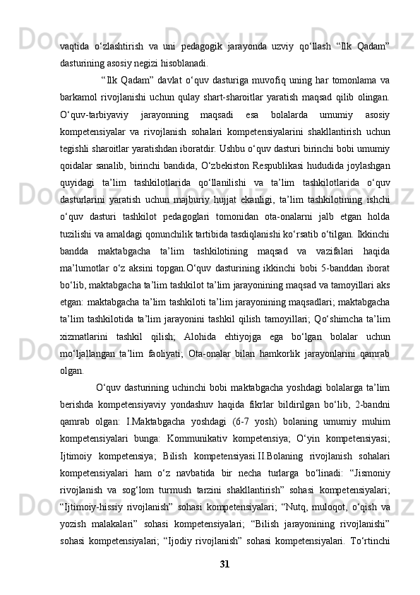 vaqtida   o‘zlashtirish   va   uni   pedagogik   jarayonda   uzviy   qo‘llash   “Ilk   Qadam”
dasturining   asosiy negizi hisoblanadi.
                      “Ilk   Qadam”   davlat   o‘quv   dasturiga   muvofiq   uning   har   tomonlama   va
barkamol   rivojlanishi   uchun   qulay   shart-sharoitlar   yaratish   maqsad   qilib   olingan.
O‘quv-tarbiyaviy   jarayonning   maqsadi   esa   bolalarda   umumiy   asosiy
kompetensiyalar   va   rivojlanish   sohalari   kompetensiyalarini   shakllantirish   uchun
tegishli sharoitlar yaratishdan iboratdir.   Ushbu o‘quv dasturi birinchi bobi umumiy
qoidalar sanalib, birinchi bandida, O‘zbekiston   Respublikasi  hududida joylashgan
quyidagi   ta’lim   tashkilotlarida   qo‘llanilishi   va   ta’lim   tashkilotlarida   o‘quv
dasturlarini   yaratish   uchun   majburiy   hujjat   ekanligi,   ta’lim   tashkilotining   ishchi
o‘quv   dasturi   tashkilot   pedagoglari   tomonidan   ota-onalarni   jalb   etgan   holda
tuzilishi va   amaldagi qonunchilik tartibida tasdiqlanishi ko‘rsatib o‘tilgan. Ikkinchi
bandda   maktabgacha   ta’lim   tashkilotining   maqsad   va   vazifalari   haqida
ma’lumotlar   o‘z   aksini   topgan.O‘quv   dasturining   ikkinchi   bobi   5-banddan   iborat
bo‘lib, maktabgacha ta’lim tashkilot ta’lim   jarayonining maqsad va tamoyillari aks
etgan: maktabgacha ta’lim tashkiloti ta’lim   jarayonining maqsadlari; maktabgacha
ta’lim   tashkilotida   ta’lim   jarayonini   tashkil   qilish   tamoyillari;   Qo‘shimcha   ta’lim
xizmatlarini   tashkil   qilish;   Alohida   ehtiyojga   ega   bo‘lgan   bolalar   uchun
mo‘ljallangan   ta’lim   faoliyati;   Ota-onalar   bilan   hamkorlik   jarayonlarini   qamrab
olgan.
                    O‘quv   dasturining  uchinchi   bobi   maktabgacha   yoshdagi   bolalarga  ta’lim
berishda   kompetensiyaviy   yondashuv   haqida   fikrlar   bildirilgan   bo‘lib,   2-bandni
qamrab   olgan:   I.Maktabgacha   yoshdagi   (6-7   yosh)   bolaning   umumiy   muhim
kompetensiyalari   bunga:   Kommunikativ   kompetensiya;   O‘yin   kompetensiyasi;
Ijtimoiy   kompetensiya;   Bilish   kompetensiyasi.II.Bolaning   rivojlanish   sohalari
kompetensiyalari   ham   o‘z   navbatida   bir   necha   turlarga   bo‘linadi:   “Jismoniy
rivojlanish   va   sog‘lom   turmush   tarzini   shakllantirish”   sohasi   kompetensiyalari;
“Ijtimoiy-hissiy   rivojlanish”   sohasi   kompetensiyalari;   “Nutq,   muloqot,   o‘qish   va
yozish   malakalari”   sohasi   kompetensiyalari;   “Bilish   jarayonining   rivojlanishi”
sohasi   kompetensiyalari;   “Ijodiy   rivojlanish”   sohasi   kompetensiyalari.   To‘rtinchi
31 