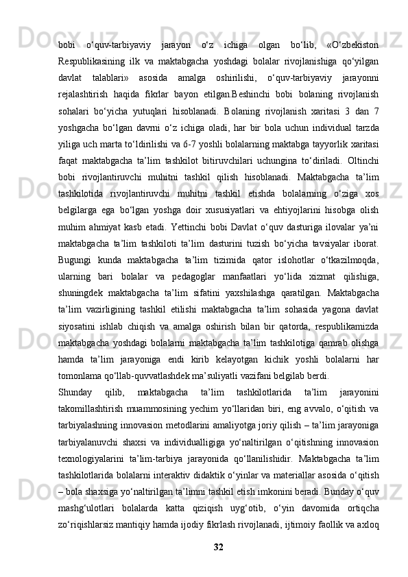 bobi   o‘quv-tarbiyaviy   jarayon   o‘z   ichiga   olgan   bo‘lib,   «O‘zbekiston
Respublikasining   ilk   va   maktabgacha   yoshdagi   bolalar   rivojlanishiga   qo‘yilgan
davlat   talablari»   asosida   amalga   oshirilishi,   o‘quv-tarbiyaviy   jarayonni
rejalashtirish   haqida   fikrlar   bayon   etilgan.Beshinchi   bobi   bolaning   rivojlanish
sohalari   bo‘yicha   yutuqlari   hisoblanadi.   Bolaning   rivojlanish   xaritasi   3   dan   7
yoshgacha   bo‘lgan   davrni   o‘z   ichiga   oladi,   har   bir   bola   uchun   individual   tarzda
yiliga uch marta to‘ldirilishi va 6-7 yoshli bolalarning maktabga tayyorlik   xaritasi
faqat   maktabgacha   ta’lim   tashkilot   bitiruvchilari   uchungina   to‘diriladi.   Oltinchi
bobi   rivojlantiruvchi   muhitni   tashkil   qilish   hisoblanadi.   Maktabgacha   ta’lim
tashkilotida   rivojlantiruvchi   muhitni   tashkil   etishda   bolalarning   o‘ziga   xos
belgilarga   ega   bo‘lgan   yoshga   doir   xususiyatlari   va   ehtiyojlarini   hisobga   olish
muhim   ahmiyat   kasb   etadi.   Yettinchi   bobi   Davlat   o‘quv   dasturiga   ilovalar   ya’ni
maktabgacha   ta’lim   tashkiloti   ta’lim   dasturini   tuzish   bo‘yicha   tavsiyalar   iborat.
Bugungi   kunda   maktabgacha   ta’lim   tizimida   qator   islohotlar   o‘tkazilmoqda,
ularning   bari   bolalar   va   pedagoglar   manfaatlari   yo‘lida   xizmat   qilishiga,
shuningdek   maktabgacha   ta’lim   sifatini   yaxshilashga   qaratilgan.   Maktabgacha
ta’lim   vazirligining   tashkil   etilishi   maktabgacha   ta’lim   sohasida   yagona   davlat
siyosatini   ishlab   chiqish   va   amalga   oshirish   bilan   bir   qatorda,   respublikamizda
maktabgacha   yoshdagi   bolalarni   maktabgacha   ta’lim   tashkilotiga   qamrab   olishga
hamda   ta’lim   jarayoniga   endi   kirib   kelayotgan   kichik   yoshli   bolalarni   har
tomonlama qo‘llab-quvvatlashdek   ma’suliyatli vazifani belgilab berdi.                   
Shunday   qilib,   maktabgacha   ta’lim   tashkilotlarida   ta’lim   jarayonini
takomillashtirish   muammosining   yechim   yo‘llaridan   biri,   eng   avvalo,   o‘qitish   va
tarbiyalashning innovasion metodlarini amaliyotga joriy qilish – ta’lim jarayoniga
tarbiyalanuvchi   shaxsi   va   individualligiga   yo‘naltirilgan   o‘qitishning   innovasion
texnologiyalarini   ta’lim-tarbiya   jarayonida   qo‘llanilishidir.   Maktabgacha   ta’lim
tashkilotlarida bolalarni interaktiv didaktik o‘yinlar va   materiallar asosida o‘qitish
– bola shaxsiga yo‘naltirilgan ta’limni tashkil etish   imkonini beradi. Bunday o‘quv
mashg‘ulotlari   bolalarda   katta   qiziqish   uyg‘otib,   o‘yin   davomida   ortiqcha
zo‘riqishlarsiz mantiqiy hamda ijodiy fikrlash rivojlanadi,   ijtimoiy faollik va axloq
32 