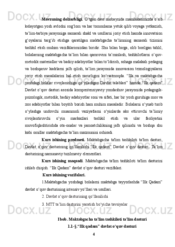 Mavzuning dolzarbligi.   O‘tgan davr mobaynida mamlakatimizda o‘sib
kelayotgan yosh avlodni   sog‘lom va har tomonlama yetuk qilib voyaga yetkazish,
ta’lim-tarbiya jarayoniga   samarali shakl va usullarni joriy etish hamda innovatsion
g‘oyalarni   targ‘ib   etishga   qaratilgan   maktabgacha   ta’limning   samarali   tizimini
tashkil  etish  muhim   vazifalarimizdan  biridir. Shu bilan birga, olib borilgan tahlil,
bolalarning   maktabgacha   ta’lim   bilan   qamrovini   ta’minlash,   tashkilotlarni   o‘quv-
metodik   materiallar va badiiy adabiyotlar bilan to‘ldirish, sohaga malakali pedagog
va   boshqaruv   kadrlarni   jalb   qilish,   ta’lim   jarayonida   innovasion   texnologiyalarni
joriy   etish   masalalarini   hal   etish   zarurligini   ko‘rsatmoqda.   “Ilk   va   maktabgacha
yoshdagi  bolalar  rivojlanishiga  qo‘yiladigan Davlat  talablari”   hamda “Ilk qadam”
Davlat o‘quv dasturi asosida kompentensiyaviy yondashuv   jarayonida pedagogik-
psixologik, metodik, badiiy adabiyotlar soni va sifati, har bir   yosh guruhiga mos va
xos adabiyotlar bilan boyitib borish ham muhim masaladir.   Bolalarni o‘ynab turib
o‘ylashga   undovchi   muammoli   vaziyatlarni   o‘yinlarda   aks   ettiruvchi   ta’limiy
rivojlantiruvchi   o‘yin   markazlari   tashkil   etish   va   ular   faoliyatini
muvofiqlashtirishda   ota-onalar   va   jamoatchilikning   jalb   qilinishi   va   boshqa   shu
kabi   omillar maktabgacha ta’lim mazmunini oshiradi. 
Kurs   ishining   predmeti.   Maktabgacha   ta'lim   tashkiloti   ta'lim   dasturi ,
Davlat   o’quv   dasturining   qo’llanilishi. “Ilk   qadam”   Davlat   o‘quv   dasturi.   Ta’lim
dasturining namunaviy tuzilmaviy elementlari.           
Kurs   ishining   maqsadi .   Maktabgacha   ta'lim   tashkiloti   ta'lim   dasturini
ishlab chiqish.  “Ilk Qadam” davlat o‘quv dasturi vazifalari.
 Kurs ishining vazifalari.   
1. Maktabgacha   yoshdagi   bolalarni   maktabga   tayyorlashda   “Ilk   Qadam”
davlat o‘quv   dasturining intensiv yo‘llari va usullari.
2.   Da vlat o‘quv dasturining qo‘llanilishi
3.   MTT ta’lim dasturini yaratish bo‘yicha tavsiyalar
I bob. Maktabgacha ta'lim tashkiloti ta'lim dasturi
1.1 -§. “Ilk qadam” davlat o‘quv dasturi
4 