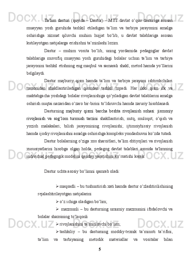 Ta’lim   dasturi   (quyida   –   Dastur)   –   MTT   davlat   o‘quv   dasturiga   asosan
muayyan   yosh   guruhida   tashkil   etiladigan   ta’lim   va   tarbiya   jarayonini   amalga
oshirishga   xizmat   qiluvchi   muhim   hujjat   bo‘lib,   u   davlat   talablariga   asosan
kutilayotgan natijalarga erishishni ta’minlashi lozim.
Dastur   –   muhim   vosita   bo‘lib,   uning   yordamida   pedagoglar   davlat
talablariga   muvofiq   muayyan   yosh   guruhidagi   bolalar   uchun   ta’lim   va   tarbiya
jarayonini tashkil etishning eng maqbul va samarali shakl, metod hamda yo‘llarini
belgilaydi.
Dastur   majburiy   qism   hamda   ta’lim   va   tarbiya   jarayoni   ishtirokchilari
tomonidan   shakllantiriladigan   qismdan   tashkil   topadi.   Har   ikki   qism   ilk   va
maktabgacha yoshdagi bolalar rivojlanishiga qo‘yiladigan davlat talablarini amalga
oshirish nuqtai nazaridan o‘zaro bir-birini to‘ldiruvchi hamda zaruriy hisoblanadi.
Dasturning   majburiy   qismi   barcha   beshta   rivojlanish   sohasi:   jismoniy
rivojlanish   va   sog‘lom   turmush   tarzini   shakllantirish;   nutq,   muloqot,   o‘qish   va
yozish   malakalari;   bilish   jarayonining   rivojlanishi;   ijtimoiyhissiy   rivojlanish
hamda ijodiy rivojlanishni amalga oshirishga kompleks yondashuvni ko‘zda tutadi.
Dastur bolalarning o‘ziga xos sharoitlari, ta’lim ehtiyojlari va rivojlanish
xususiyatlarini   hisobga   olgan   holda,   pedagog   davlat   talablari   asosida   ta'limning
individual pedagogik modelini qanday yaratishini ko‘rsatishi kerak.
Dastur uchta asosiy bo‘limni qamrab oladi:
 maqsadli   – bu tushuntirish xati hamda dastur o‘zlashtirilishining
rejalashtirilayotgan natijalarini
 o‘z ichiga oladigan bo‘lim;
   mazmunli   – bu dasturning umumiy mazmunini ifodalovchi va
bolalar shaxsining to‘laqonli
 rivojlanishini ta’minlovchi bo‘lim;
 tashkiliy   –   bu   dasturning   moddiy-texnik   ta’minoti   ta’rifini,
ta’lim   va   tarbiyaning   metodik   materiallar   va   vositalar   bilan
5 