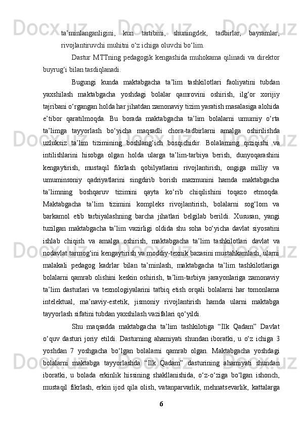 ta’minlanganligini,   kun   tartibini,   shuningdek,   tadbirlar,   bayramlar,
rivojlantiruvchi muhitni o‘z ichiga oluvchi bo‘lim.
Dastur   MTTning  pedagogik   kengashida   muhokama  qilinadi   va  direktor
buyrug‘i bilan tasdiqlanadi.
Bugungi   kunda   maktabgacha   ta’lim   tashkilotlari   faoliyatini   tubdan
yaxshilash   maktabgacha   yoshdagi   bolalar   qamrovini   oshirish,   ilg‘or   xorijiy
tajribani o‘rgangan holda har jihatdan   zamonaviy tizim yaratish masalasiga alohida
e’tibor   qaratilmoqda.   Bu   borada   maktabgacha   ta’lim   bolalarni   umumiy   o‘rta
ta’limga   tayyorlash   bo‘yicha   maqsadli   chora-tadbirlarni   amalga   oshirilishda
uzluksiz   ta’lim   tizimining   boshlang‘ich   bosqichidir.   Bolalarning   qiziqishi   va
intilishlarini   hisobga   olgan   holda   ularga   ta’lim-tarbiya   berish,   dunyoqarashini
kengaytirish,   mustaqil   fikrlash   qobilyatlarini   rivojlantirish,   ongiga   milliy   va
umuminsoniy   qadriyatlarini   singdirib   borish   mazmunini   hamda   maktabgacha
ta’limning   boshqaruv   tizimini   qayta   ko‘rib   chiqilishini   toqazo   etmoqda.
Maktabgacha   ta’lim   tizimini   kompleks   rivojlantirish,   bolalarni   sog‘lom   va
barkamol   etib   tarbiyalashning   barcha   jihatlari   belgilab   berildi.   Xususan,   yangi
tuzilgan   maktabgacha   ta’lim   vazirligi   oldida   shu   soha   bo‘yicha   davlat   siyosatini
ishlab   chiqish   va   amalga   oshirish,   maktabgacha   ta’lim   tashkilotlari   davlat   va
nodavlat tarmog‘ini kengaytirish va moddiy-texnik bazasini mustahkamlash, ularni
malakali   pedagog   kadrlar   bilan   ta’minlash,   maktabgacha   ta’lim   tashkilotlariga
bolalarni   qamrab   olishini   keskin   oshirish,   ta’lim-tarbiya   jarayonlariga   zamonaviy
ta’lim   dasturlari   va   texnologiyalarini   tatbiq   etish   orqali   bolalarni   har   tomonlama
intelektual,   ma’naviy-estetik,   jismoniy   rivojlantirish   hamda   ularni   maktabga
tayyorlash sifatini tubdan yaxshilash vazifalari   qo‘yildi.  
Shu   maqsadda   maktabgacha   ta’lim   tashkilotiga   “Ilk   Qadam”   Davlat
o‘quv   dasturi   joriy   etildi.   Dasturning   ahamiyati   shundan   iboratki,   u   o‘z   ichiga   3
yoshdan   7   yoshgacha   bo‘lgan   bolalarni   qamrab   olgan.   Maktabgacha   yoshdagi
bolalarni   maktabga   tayyorlashda   “Ilk   Qadam”   dasturining   ahamiyati   shundan
iboratki,   u   bolada   erkinlik   hissining   shakllanishida,   o‘z-o‘ziga   bo‘lgan   ishonch,
mustaqil   fikrlash,   erkin   ijod   qila   olish,   vatanparvarlik,   mehnatsevarlik,   kattalarga
6 