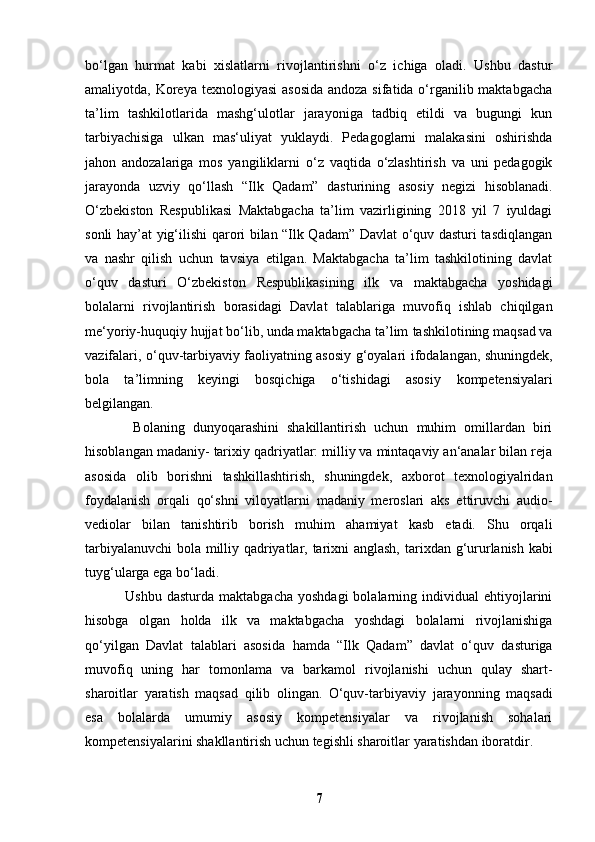 bo‘lgan   hurmat   kabi   xislatlarni   rivojlantirishni   o‘z   ichiga   oladi.   Ushbu   dastur
amaliyotda, Koreya texnologiyasi  asosida  andoza sifatida o‘rganilib maktabgacha
ta’lim   tashkilotlarida   mashg‘ulotlar   jarayoniga   tadbiq   etildi   va   bugungi   kun
tarbiyachisiga   ulkan   mas‘uliyat   yuklaydi.   Pedagoglarni   malakasini   oshirishda
jahon   andozalariga   mos   yangiliklarni   o‘z   vaqtida   o‘zlashtirish   va   uni   pedagogik
jarayonda   uzviy   qo‘llash   “Ilk   Qadam”   dasturining   asosiy   negizi   hisoblanadi.
O‘zbekiston   Respublikasi   Maktabgacha   ta’lim   vazirligining   2018   yil   7   iyuldagi
sonli hay’at   yig‘ilishi qarori bilan “Ilk Qadam” Davlat o‘quv dasturi tasdiqlangan
va   nashr   qilish   uchun   tavsiya   etilgan.   Maktabgacha   ta’lim   tashkilotining   davlat
o‘quv   dasturi   O‘zbekiston   Respublikasining   ilk   va   maktabgacha   yoshidagi
bolalarni   rivojlantirish   borasidagi   Davlat   talablariga   muvofiq   ishlab   chiqilgan
me‘yoriy-huquqiy hujjat bo‘lib, unda maktabgacha ta’lim   tashkilotining maqsad va
vazifalari, o‘quv-tarbiyaviy faoliyatning asosiy g‘oyalari   ifodalangan, shuningdek,
bola   ta’limning   keyingi   bosqichiga   o‘tishidagi   asosiy   kompetensiyalari
belgilangan.
            Bolaning   dunyoqarashini   shakillantirish   uchun   muhim   omillardan   biri
hisoblangan madaniy-   tarixiy qadriyatlar: milliy va mintaqaviy an‘analar bilan reja
asosida   olib   borishni   tashkillashtirish,   shuningdek,   axborot   texnologiyalridan
foydalanish   orqali   qo‘shni   viloyatlarni   madaniy   meroslari   aks   ettiruvchi   audio-
vediolar   bilan   tanishtirib   borish   muhim   ahamiyat   kasb   etadi.   Shu   orqali
tarbiyalanuvchi  bola milliy qadriyatlar, tarixni anglash,   tarixdan g‘ururlanish kabi
tuyg‘ularga ega bo‘ladi.
                Ushbu  dasturda   maktabgacha  yoshdagi   bolalarning  individual  ehtiyojlarini
hisobga   olgan   holda   ilk   va   maktabgacha   yoshdagi   bolalarni   rivojlanishiga
qo‘yilgan   Davlat   talablari   asosida   hamda   “Ilk   Qadam”   davlat   o‘quv   dasturiga
muvofiq   uning   har   tomonlama   va   barkamol   rivojlanishi   uchun   qulay   shart-
sharoitlar   yaratish   maqsad   qilib   olingan.   O‘quv-tarbiyaviy   jarayonning   maqsadi
esa   bolalarda   umumiy   asosiy   kompetensiyalar   va   rivojlanish   sohalari
kompetensiyalarini shakllantirish uchun tegishli sharoitlar yaratishdan iboratdir.  
7 