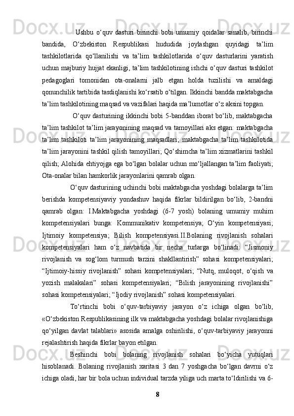                         Ushbu   o‘quv   dasturi   birinchi   bobi   umumiy   qoidalar   sanalib,   birinchi
bandida,   O‘zbekiston   Respublikasi   hududida   joylashgan   quyidagi   ta’lim
tashkilotlarida   qo‘llanilishi   va   ta’lim   tashkilotlarida   o‘quv   dasturlarini   yaratish
uchun majburiy hujjat ekanligi, ta’lim tashkilotining   ishchi o‘quv dasturi tashkilot
pedagoglari   tomonidan   ota-onalarni   jalb   etgan   holda   tuzilishi   va   amaldagi
qonunchilik tartibida tasdiqlanishi ko‘rsatib o‘tilgan. Ikkinchi bandda maktabgacha
ta’lim tashkilotining maqsad va vazifalari haqida ma’lumotlar o‘z aksini topgan.
                         O‘quv dasturining ikkinchi bobi 5-banddan iborat bo‘lib, maktabgacha
ta’lim tashkilot ta’lim   jarayonining maqsad va tamoyillari aks etgan: maktabgacha
ta’lim   tashkiloti   ta’lim   jarayonining   maqsadlari;   maktabgacha   ta’lim   tashkilotida
ta’lim jarayonini tashkil qilish   tamoyillari; Qo‘shimcha ta’lim xizmatlarini tashkil
qilish; Alohida ehtiyojga ega bo‘lgan   bolalar uchun mo‘ljallangan ta’lim faoliyati;
Ota-onalar bilan hamkorlik jarayonlarini qamrab   olgan.
O‘quv dasturining uchinchi bobi maktabgacha yoshdagi bolalarga ta’lim
berishda   kompetensiyaviy   yondashuv   haqida   fikrlar   bildirilgan   bo‘lib,   2-bandni
qamrab   olgan:   I.Maktabgacha   yoshdagi   (6-7   yosh)   bolaning   umumiy   muhim
kompetensiyalari   bunga:   Kommunikativ   kompetensiya;   O‘yin   kompetensiyasi;
Ijtimoiy   kompetensiya;   Bilish   kompetensiyasi.II.Bolaning   rivojlanish   sohalari
kompetensiyalari   ham   o‘z   navbatida   bir   necha   turlarga   bo‘linadi:   “Jismoniy
rivojlanish   va   sog‘lom   turmush   tarzini   shakllantirish”   sohasi   kompetensiyalari;
“Ijtimoiy-hissiy   rivojlanish”   sohasi   kompetensiyalari;   “Nutq,   muloqot,   o‘qish   va
yozish   malakalari”   sohasi   kompetensiyalari;   “Bilish   jarayonining   rivojlanishi”
sohasi kompetensiyalari; “Ijodiy rivojlanish” sohasi kompetensiyalari.  
To‘rtinchi   bobi   o‘quv-tarbiyaviy   jarayon   o‘z   ichiga   olgan   bo‘lib,
«O‘zbekiston   Respublikasining ilk va maktabgacha yoshdagi bolalar rivojlanishiga
qo‘yilgan   davlat   talablari»   asosida   amalga   oshirilishi,   o‘quv-tarbiyaviy   jarayonni
rejalashtirish haqida fikrlar   bayon etilgan.
Beshinchi   bobi   bolaning   rivojlanish   sohalari   bo‘yicha   yutuqlari
hisoblanadi.   Bolaning   rivojlanish   xaritasi   3   dan   7   yoshgacha   bo‘lgan   davrni   o‘z
ichiga oladi, har bir bola uchun   individual tarzda yiliga uch marta to‘ldirilishi va 6-
8 