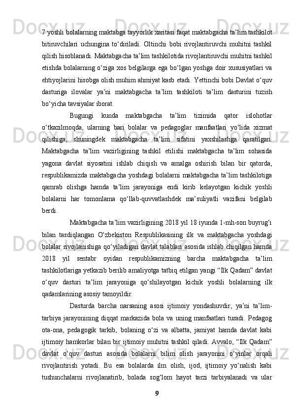 7 yoshli bolalarning maktabga tayyorlik   xaritasi faqat maktabgacha ta’lim tashkilot
bitiruvchilari   uchungina   to‘diriladi.   Oltinchi   bobi   rivojlantiruvchi   muhitni   tashkil
qilish hisoblanadi. Maktabgacha ta’lim   tashkilotida rivojlantiruvchi muhitni tashkil
etishda bolalarning o‘ziga xos belgilarga ega   bo‘lgan yoshga doir xususiyatlari va
ehtiyojlarini hisobga olish muhim ahmiyat kasb etadi.   Yettinchi bobi Davlat o‘quv
dasturiga   ilovalar   ya’ni   maktabgacha   ta’lim   tashkiloti   ta’lim   dasturini   tuzish
bo‘yicha tavsiyalar iborat.  
Bugungi   kunda   maktabgacha   ta’lim   tizimida   qator   islohotlar
o‘tkazilmoqda,   ularning   bari   bolalar   va   pedagoglar   manfaatlari   yo‘lida   xizmat
qilishiga,   shuningdek   maktabgacha   ta’lim   sifatini   yaxshilashga   qaratilgan.
Maktabgacha   ta’lim   vazirligining   tashkil   etilishi   maktabgacha   ta’lim   sohasida
yagona   davlat   siyosatini   ishlab   chiqish   va   amalga   oshirish   bilan   bir   qatorda,
respublikamizda maktabgacha   yoshdagi bolalarni maktabgacha ta’lim tashkilotiga
qamrab   olishga   hamda   ta’lim   jarayoniga   endi   kirib   kelayotgan   kichik   yoshli
bolalarni   har   tomonlama   qo‘llab-quvvatlashdek   ma’suliyatli   vazifani   belgilab
berdi.  
Maktabgacha ta’lim vazirligining 2018 yil 18 iyunda 1-mh-son buyrug‘i
bilan   tasdiqlangan   O‘zbekiston   Respublikasining   ilk   va   maktabgacha   yoshdagi
bolalar rivojlanishiga   qo‘yiladigan davlat talablari asosida ishlab chiqilgan hamda
2018   yil   sentabr   oyidan   respublikamizning   barcha   maktabgacha   ta’lim
tashkilotlariga yetkazib berilib amaliyotga   tatbiq etilgan yangi “Ilk Qadam” davlat
o‘quv   dasturi   ta’lim   jarayoniga   qo‘shilayotgan   kichik   yoshli   bolalarning   ilk
qadamlarining asosiy tamoyildir.  
Dasturda   barcha   narsaning   asosi   ijtimoiy   yondashuvdir,   ya’ni   ta’lim-
tarbiya   jarayonining   diqqat   markazida   bola   va   uning   manfaatlari   turadi.   Pedagog
ota-ona,   pedagogik   tarkib,   bolaning   o‘zi   va   albatta,   jamiyat   hamda   davlat   kabi
ijtimoiy hamkorlar  bilan bir ijtimoiy   muhitni  tashkil  qiladi.   Avvalo, “Ilk Qadam”
davlat   o‘quv   dasturi   asosida   bolalarni   bilim   olish   jarayonini   o‘yinlar   orqali
rivojlantirish   yotadi.   Bu   esa   bolalarda   ilm   olish,   ijod,   ijtimoiy   yo‘nalish   kabi
tushunchalarni   rivojlanatirib,   bolada   sog‘lom   hayot   tarzi   tarbiyalanadi   va   ular
9