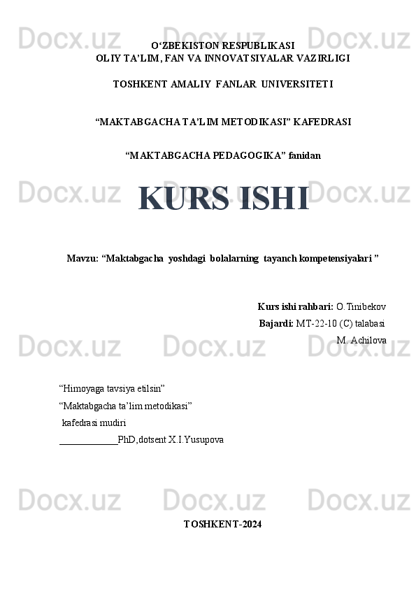 O ZBEKISTON RESPUBLIKASIʻ
OLIY TA’LIM, FAN VA INNOVATSIYALAR VAZIRLIGI
TOSHKENT AMALIY  FANLAR  UNIVERSITETI
“MAKTABGACHA TA’LIM METODIKASI” KAFEDRASI
“MAKTABGACHA PEDAGOGIKA” fanidan
KURS ISHI
Mavzu: “Maktabgacha  yoshdagi  bolalarning  tayanch kompetensiyalari ”
                                     
                                                                                 Kurs ishi rahbari:  O.Tinibekov
                                                                                 Bajardi:   MT-22-10 (C) talabasi 
M. Achilova
                                       
“Himoyaga tavsiya etilsin”
“Maktabgacha ta’lim metodikasi”
 kafedrasi mudiri
____________PhD,dotsent X.I.Yusupova 
TOSHKENT-2024