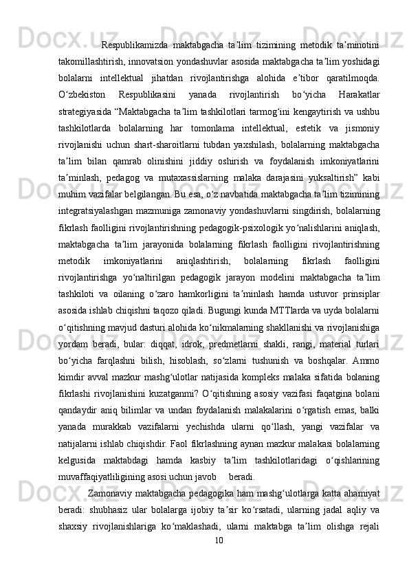                   Respublikamizda   maktabgacha   ta lim   tizimining   metodik   ta minotiniʼ ʼ
takomillashtirish, innovatsion yondashuvlar asosida maktabgacha ta lim yoshidagi	
ʼ
bolalarni   intellektual   jihatdan   rivojlantirishga   alohida   e tibor   qaratilmoqda.	
ʼ
O zbekiston   Respublikasini   yanada   rivojlantirish   bo yicha   Harakatlar	
ʻ ʻ
strategiyasida “Maktabgacha  ta lim tashkilotlari  tarmog ini  kengaytirish va ushbu	
ʼ ʻ
tashkilotlarda   bolalarning   har   tomonlama   intellektual,   estetik   va   jismoniy
rivojlanishi   uchun   shart-sharoitlarni   tubdan   yaxshilash,   bolalarning   maktabgacha
ta lim   bilan   qamrab   olinishini   jiddiy   oshirish   va   foydalanish   imkoniyatlarini	
ʼ
ta minlash,   pedagog   va   mutaxassislarning   malaka   darajasini   yuksaltirish”   kabi
ʼ
muhim vazifalar belgilangan. Bu esa, o z navbatida maktabgacha ta lim tizimining	
ʻ ʼ
integratsiyalashgan  mazmuniga zamonaviy yondashuvlarni  singdirish, bolalarning
fikrlash faolligini rivojlantirishning pedagogik-psixologik yo nalishlarini aniqlash,	
ʻ
maktabgacha   ta lim   jarayonida   bolalarning   fikrlash   faolligini   rivojlantirishning	
ʼ
metodik   imkoniyatlarini   aniqlashtirish,   bolalarning   fikrlash   faolligini
rivojlantirishga   yo naltirilgan   pedagogik   jarayon   modelini   maktabgacha   ta lim	
ʻ ʼ
tashkiloti   va   oilaning   o zaro   hamkorligini   ta minlash   hamda   ustuvor   prinsiplar	
ʻ ʼ
asosida ishlab chiqishni taqozo qiladi. Bugungi kunda MTTlarda va uyda bolalarni
o qitishning mavjud dasturi alohida ko nikmalarning shakllanishi va rivojlanishiga	
ʻ ʻ
yordam   beradi,   bular:   diqqat,   idrok,   predmetlarni   shakli,   rangi,   material   turlari
bo yicha   farqlashni   bilish,   hisoblash,   so zlarni   tushunish   va   boshqalar.   Ammo
ʻ ʻ
kimdir   avval   mazkur   mashg ulotlar   natijasida   kompleks   malaka   sifatida   bolaning	
ʻ
fikrlashi   rivojlanishini   kuzatganmi?   O qitishning   asosiy   vazifasi   faqatgina   bolani	
ʻ
qandaydir   aniq   bilimlar   va   undan   foydalanish   malakalarini   o rgatish   emas,   balki	
ʻ
yanada   murakkab   vazifalarni   yechishda   ularni   qo llash,   yangi   vazifalar   va	
ʻ
natijalarni ishlab chiqishdir. Faol fikrlashning aynan mazkur malakasi bolalarning
kelgusida   maktabdagi   hamda   kasbiy   ta lim   tashkilotlaridagi   o qishlarining	
ʼ ʻ
muvaffaqiyatliligining asosi uchun javob beradi. 
                 Zamonaviy maktabgacha  pedagogika ham mashg ulotlarga katta ahamiyat	
ʻ
beradi:   shubhasiz   ular   bolalarga   ijobiy   ta sir   ko rsatadi,   ularning   jadal   aqliy   va	
ʼ ʻ
shaxsiy   rivojlanishlariga   ko maklashadi,   ularni   maktabga   ta lim   olishga   rejali	
ʻ ʼ
10 