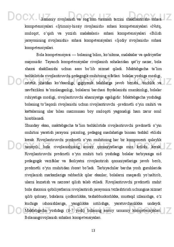                 Jismoniy   rivojlanish   va   sog lom   turmush   tarzini   shakllantirish»ʻ   sohasi
kompetensiyalari   «Ijtimoiy-hissiy   rivojlanish»   sohasi   kompetensiyalari   «Nutq,
muloqot,   o qish   va   yozish   malakalari»   sohasi   kompetensiyalari   «Bilish	
ʻ
jarayonining   rivojlanishi»   sohasi   kompetensiyalari   «Ijodiy   rivojlanish»   sohasi
kompetensiyalari.
          Bola kompetensiyasi — bolaning bilim, ko nikma, malakalar va qadriyatlar	
ʻ
majmuidir.   Tayanch   kompetensiyalar   rivojlanish   sohalaridan   qat iy   nazar,   bola	
ʼ
shaxsi   shakllanishi   uchun   asos   bo lib   xizmat   qiladi.   Maktabgacha   ta lim	
ʻ ʼ
tashkilotida rivojlantiruvchi pedagogik muhitning sifatlari: bolalar yoshiga mosligi,
estetik   jihatdan   ko rkamligi,   gigiyenik   talablarga   javob   berishi,   tinchlik   va	
ʻ
xavfsizlikni   ta minlanganligi,   bolalarni   barchasi   foydalanishi   mumkinligi,   bolalar	
ʼ
ruhiyatiga   mosligi,   rivojlantiruvchi   ahamiyatga   egaligidir.   Maktabgacha   yoshdagi
bolaning   to laqonli   rivojlanishi   uchun   rivojlantiruvchi   -predmetli   o yin   muhiti   va	
ʻ ʻ
kattalarning   ular   bilan   mazmunan   boy   muloqoti   yagonaligi   ham   zarur   omil
hisoblanadi.  
Shunday   ekan,   maktabgacha   ta lim   tashkilotida   rivojlantiruvchi   predmetli   o yin	
ʼ ʻ
muhitini   yaratish   jarayoni   psixolog,   pedagog   maslahatiga   binoan   tashkil   etilishi
kerak.   Rivojlantiruvchi   predmetli   o yin   muhitining   har   bir   komponenti   qulaylik	
ʻ
tamoyili,   bola   rivojlanishining   asosiy   qonuniyatlariga   mos   kelishi   kerak.
Rivojlantiruvchi   predmetli   o yin   muhiti   turli   yoshdagi   bolalar   tarbiyasiga   oid	
ʻ
pedagogik   vazifalar   va   faoliyatni   rivojlantirish   qonuniyatlariga   javob   berib,
predmetli   o yin   muhitidan   iborat   bo ladi.   Tarbiyachilar   barcha   yosh   guruhlarida	
ʻ ʻ
rivojlanish   markazlariga   rahbarlik   qilar   ekanlar,   bolalarni   maqsadli   yo naltirib,	
ʻ
ularni   kuzatish   va   nazorat   qilish   talab   etiladi.   Rivojlantiruvchi   predmetli   muhit
bola shaxsini qobiliyatlarini rivojlantirish jarayonini tezlashtirish uchungina xizmat
qilib   qolmay,   bolalarni   ijodkorlikka,   tashabbuskorlikka,   mustaqil   izlanishga,   o z	
ʻ
kuchiga   ishonishlariga,   yangilikka   intilishga,   yaratuvchanlikka   undaydi.
Maktabgacha   yoshdagi   (6-7   yosh)   bolaning   asosiy   umumiy   kompetensiyalari.
Bolaningrivojlanish sohalari kompetensiyalari. 
13 