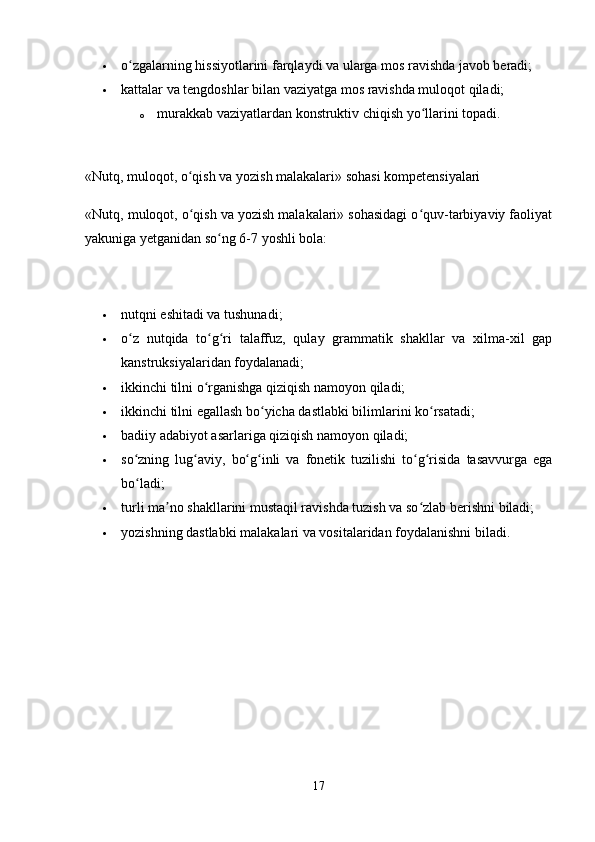  o zgalarning hissiyotlarini farqlaydi va ularga mos ravishda javob beradi; ʻ
 kattalar va tengdoshlar bilan vaziyatga mos ravishda muloqot qiladi; 
o murakkab vaziyatlardan konstruktiv chiqish yo llarini topadi. 	
ʻ
«Nutq, muloqot, o qish va yozish malakalari» sohasi kompetensiyalari 	
ʻ
«Nutq, muloqot, o qish va yozish malakalari» sohasidagi o quv-tarbiyaviy faoliyat
ʻ ʻ
yakuniga yetganidan so ng 6-7 yoshli bola:	
ʻ
 nutqni eshitadi va tushunadi; 
 o z   nutqida   to g ri   talaffuz,   qulay   grammatik   shakllar   va   xilma-xil   gap	
ʻ ʻ ʻ
kanstruksiyalaridan foydalanadi; 
 ikkinchi tilni o rganishga qiziqish namoyon qiladi; 	
ʻ
 ikkinchi tilni egallash bo yicha dastlabki bilimlarini ko rsatadi; 	
ʻ ʻ
 badiiy adabiyot asarlariga qiziqish namoyon qiladi; 
 so zning   lug aviy,   bo g inli   va   fonetik   tuzilishi   to g risida   tasavvurga   ega	
ʻ ʻ ʻ ʻ ʻ ʻ
bo ladi; 
ʻ
 turli ma no shakllarini mustaqil ravishda tuzish va so zlab berishni biladi; 	
ʼ ʻ
 yozishning dastlabki malakalari va vositalaridan foydalanishni biladi. 
17 
