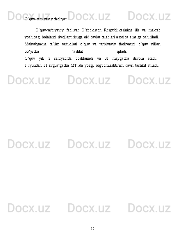 O quv-tarbiyaviy faoliyatʻ
        O quv-tarbiyaviy   faoliyat   O zbekiston   Respublikasining   ilk   va   maktab	
ʻ ʻ
yoshidagi bolalarni rivojlantirishga oid davlat talablari asosida amalga oshiriladi.  
Maktabgacha   ta lim   tashkiloti   o quv   va   tarbiyaviy   faoliyatini   o quv   yillari	
ʼ ʻ ʻ
bo yicha   tashkil   qiladi.  	
ʻ
O quv   yili   2   sentyabrda   boshlanadi   va   31   maygacha   davom   etadi.  
ʻ
1   iyundan   31   avgustgacha   MTTda   yozgi   sog lomlashtirish   davri   tashkil   etiladi.  	
ʻ
19 