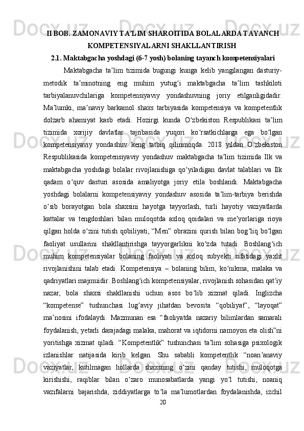 II BOB. ZAMONAVIY TA LIM SHAROITIDA BOLALARDA TAYANCHʼ
KOMPETENSIYALARNI SHAKLLANTIRISH  
2.1. Maktabgacha yoshdagi (6-7 yosh) bolaning tayanch kompetensiyalari
            Maktabgacha   ta lim   tizimida   bugungi   kunga   kelib   yangilangan   dasturiy-	
ʼ
metodik   ta minotning   eng   muhim   yutug i   maktabgacha   ta lim   tashkiloti	
ʼ ʻ ʼ
tarbiyalanuvchilariga   kompetensiyaviy   yondashuvning   joriy   etilganligidadir.
Ma lumki,   ma naviy   barkamol   shaxs   tarbiyasida   kompetensiya   va   kompetentlik	
ʼ ʼ
dolzarb   ahamiyat   kasb   etadi.   Hozirgi   kunda   O zbekiston   Respublikasi   ta lim	
ʻ ʼ
tizimida   xorijiy   davlatlar   tajribasida   yuqori   ko rsatkichlarga   ega   bo lgan	
ʻ ʻ
kompetensiyaviy   yondashuv   keng   tatbiq   qilinmoqda.   2018   yildan   O zbekiston	
ʻ
Respublikasida   kompetensiyaviy   yondashuv   maktabgacha   ta lim   tizimida   Ilk   va	
ʼ
maktabgacha   yoshdagi   bolalar   rivojlanishiga   qo yiladigan   davlat   talablari   va   Ilk	
ʻ
qadam   o quv   dasturi   asosida   amaliyotga   joriy   etila   boshlandi.   Maktabgacha	
ʻ
yoshdagi   bolalarni   kompetensiyaviy   yondashuv   asosida   ta lim-tarbiya   berishda	
ʼ
o sib   borayotgan   bola   shaxsini   hayotga   tayyorlash,   turli   hayotiy   vaziyatlarda	
ʻ
kattalar   va   tengdoshlari   bilan   muloqotda   axloq   qoidalari   va   me yorlariga   rioya	
ʼ
qilgan  holda   o zini   tutish   qobiliyati,   “Men”   obrazini   qurish   bilan   bog liq   bo lgan	
ʻ ʻ ʻ
faoliyat   usullarini   shakllantirishga   tayyorgarlikni   ko zda   tutadi.   Boshlang ich	
ʻ ʻ
muhim   kompetensiyalar   bolaning   faoliyati   va   axloq   subyekti   sifatidagi   yaxlit
rivojlanishini   talab   etadi.   Kompetensiya   –   bolaning   bilim,   ko nikma,   malaka   va	
ʻ
qadriyatlari majmuidir. Boshlang ich kompetensiyalar, rivojlanish sohasidan qat iy	
ʻ ʼ
nazar,   bola   shaxsi   shakllanishi   uchun   asos   bo lib   xizmat   qiladi.   Inglizcha	
ʻ
“kompetense”   tushunchasi   lug aviy   jihatdan   bevosita   “qobiliyat”,   “layoqat”	
ʻ
ma nosini   ifodalaydi.   Mazmunan   esa   “faoliyatda   nazariy   bilimlardan   samarali	
ʼ
foydalanish, yetarli darajadagi malaka, mahorat va iqtidorni namoyon eta olish”ni
yoritishga   xizmat   qiladi.   “Kompetentlik”   tushunchasi   ta lim   sohasiga   psixologik	
ʼ
izlanishlar   natijasida   kirib   kelgan.   Shu   sababli   kompetentlik   “noan anaviy	
ʼ
vaziyatlar,   kutilmagan   hollarda   shaxsning   o zini   qanday   tutishi,   muloqotga	
ʻ
kirishishi,   raqiblar   bilan   o zaro   munosabatlarda   yangi   yo l   tutishi,   noaniq	
ʻ ʻ
vazifalarni   bajarishda,   ziddiyatlarga   to la   ma lumotlardan   foydalanishda,   izchil	
ʻ ʼ
20