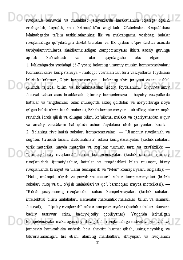 rivojlanib   boruvchi   va   murakkab   jarayonlarda   harakatlanish   rejasiga   egalik,
erishganlik,   loyiqlik,   mos   kelmoqlik”ni   anglatadi.   O zbekiston   Respublikasiʻ
Maktabgacha   ta lim   tashkilotlarining   Ilk   va   maktabgacha   yoshdagi   bolalar	
ʼ
rivojlanishiga   qo yiladigan   davlat   talablari   va   Ilk   qadam   o quv   dasturi   asosida
ʻ ʻ
tarbiyalanuvchilarda   shakllantiriladigan   kompetensiyalar   ikkita   asosiy   guruhga
ajratib   ko rsatiladi   va   ular   quyidagicha   aks   etgan:  	
ʻ
1.   Maktabgacha   yoshdagi   (6-7   yosh)   bolaning   umumiy   muhim   kompetensiyalari:
Kommunikativ kompetensiya – muloqot vositalaridan turli vaziyatlarda foydalana
bilish  ko nikmasi;   O yin  kompetensiyasi   –  bolaning  o yin  jarayoni   va  uni  tashkil	
ʻ ʻ ʻ
qilishda   tajriba,   bilim   va   ko nikmalardan   ijodiy   foydalanishi.   O quv-ta limiy	
ʻ ʻ ʼ
faoliyat   uchun   asos   hisoblanadi.   Ijtimoiy   kompetensiya   –   hayotiy   vaziyatlarda
kattalar   va   tengdoshlari   bilan   muloqotda   axloq   qoidalari   va   me yorlariga   rioya	
ʼ
qilgan holda o zini tutish mahorati; Bilish kompetensiyasi – atrofdagi olamni ongli	
ʻ
ravishda idrok qilish va olingan bilim, ko nikma, malaka va qadriyatlardan o quv	
ʻ ʻ
va   amaliy   vazifalarni   hal   qilish   uchun   foydalana   olish   jarayonlari   kiradi.  
2.   Bolaning   rivojlanish   sohalari   kompetensiyalari:   —   “Jismoniy   rivojlanish   va
sog lom   turmush   tarzini   shakllantirish”   sohasi   kompetensiyalari   (kichik   sohalari:	
ʻ
yirik   motorika,   mayda   motorika   va   sog lom   turmush   tarzi   va   xavfsizlik);   —	
ʻ
“Ijtimoiy-hissiy   rivojlanish”   sohasi   kompetensiyalari   (kichik   sohalari:   ijtimoiy
rivojlanishda   ijtimoiylashuv,   kattalar   va   tengdoshlari   bilan   muloqot,   hissiy
rivojlanishda hissiyot va ularni boshqarish va “Men” konsepsiyasini  anglashi); —
“Nutq,   muloqot,   o qish   va   yozish   malakalari”   sohasi   kompetensiyalari   (kichik	
ʻ
sohalari:   nutq  va  til,  o qish   malakalari   va  qo l  barmoqlari   mayda  motorikasi);  —	
ʻ ʻ
“Bilish   jarayonining   rivojlanishi”   sohasi   kompetensiyalari   (kichik   sohalari:
intellektual   bilish   malakalari,   elementar   matematik   malakalar,   bilish   va   samarali
faoliyat); — “Ijodiy rivojlanish” sohasi kompetensiyalari (kichik sohalari: dunyoni
badiiy   tasavvur   etish,   badiiy-ijodiy   qobiliyatlar).   Yuqorida   keltirilgan
kompetensiyalar maktabgacha yoshdagi bola rivojlanishiga individual yondashuv,
jamoaviy   hamkorlikka   undash,   bola   shaxsini   hurmat   qilish,   uning   noyobligi   va
takrorlanmasligini   his   etish,   ularning   manfaatlari,   ehtiyojlari   va   rivojlanish
21 