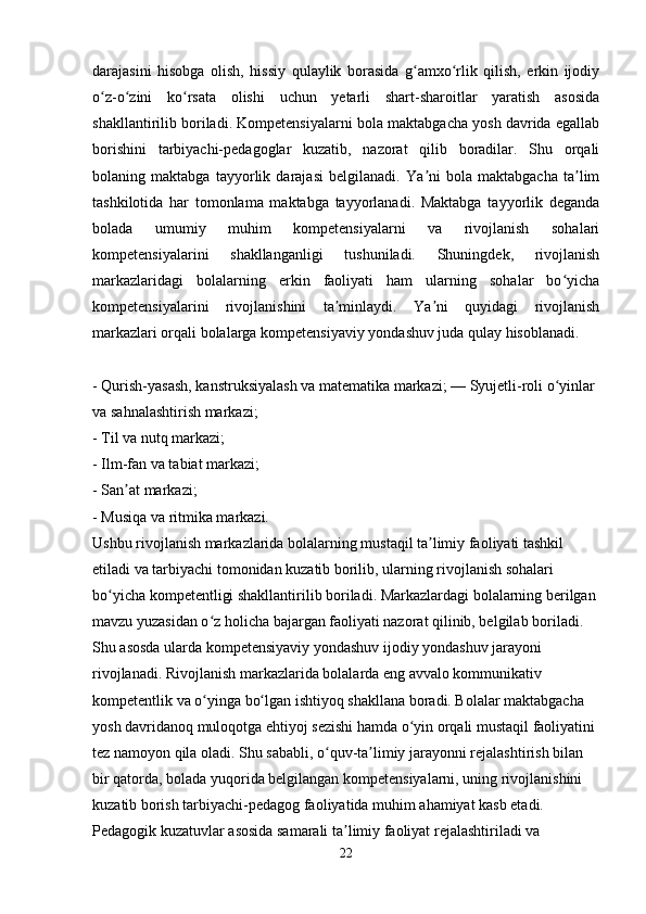 darajasini   hisobga   olish,   hissiy   qulaylik   borasida   g amxo rlik   qilish,   erkin   ijodiyʻ ʻ
o z-o zini   ko rsata   olishi   uchun   yetarli   shart-sharoitlar   yaratish   asosida	
ʻ ʻ ʻ
shakllantirilib boriladi. Kompetensiyalarni bola maktabgacha yosh davrida egallab
borishini   tarbiyachi-pedagoglar   kuzatib,   nazorat   qilib   boradilar.   Shu   orqali
bolaning   maktabga   tayyorlik   darajasi   belgilanadi.   Ya ni   bola   maktabgacha   ta lim	
ʼ ʼ
tashkilotida   har   tomonlama   maktabga   tayyorlanadi.   Maktabga   tayyorlik   deganda
bolada   umumiy   muhim   kompetensiyalarni   va   rivojlanish   sohalari
kompetensiyalarini   shakllanganligi   tushuniladi.   Shuningdek,   rivojlanish
markazlaridagi   bolalarning   erkin   faoliyati   ham   ularning   sohalar   bo yicha	
ʻ
kompetensiyalarini   rivojlanishini   ta minlaydi.   Ya ni   quyidagi   rivojlanish	
ʼ ʼ
markazlari orqali bolalarga kompetensiyaviy yondashuv juda qulay hisoblanadi. 
- Qurish-yasash, kanstruksiyalash va matematika markazi; — Syujetli-roli o yinlar 	
ʻ
va sahnalashtirish markazi; 
- Til va nutq markazi; 
- Ilm-fan va tabiat markazi; 
- San at markazi; 	
ʼ
- Musiqa va ritmika markazi. 
Ushbu rivojlanish markazlarida bolalarning mustaqil ta limiy faoliyati tashkil 	
ʼ
etiladi va tarbiyachi tomonidan kuzatib borilib, ularning rivojlanish sohalari 
bo yicha kompetentligi shakllantirilib boriladi. Markazlardagi bolalarning berilgan 	
ʻ
mavzu yuzasidan o z holicha bajargan faoliyati nazorat qilinib, belgilab boriladi. 	
ʻ
Shu asosda ularda kompetensiyaviy yondashuv ijodiy yondashuv jarayoni 
rivojlanadi. Rivojlanish markazlarida bolalarda eng avvalo kommunikativ 
kompetentlik va o yinga bo lgan ishtiyoq shakllana boradi. Bolalar maktabgacha 
ʻ ʻ
yosh davridanoq muloqotga ehtiyoj sezishi hamda o yin orqali mustaqil faoliyatini 	
ʻ
tez namoyon qila oladi. Shu sababli, o quv-ta limiy jarayonni rejalashtirish bilan 	
ʻ ʼ
bir qatorda, bolada yuqorida belgilangan kompetensiyalarni, uning rivojlanishini 
kuzatib borish tarbiyachi-pedagog faoliyatida muhim ahamiyat kasb etadi. 
Pedagogik kuzatuvlar asosida samarali ta limiy faoliyat rejalashtiriladi va 	
ʼ
22 