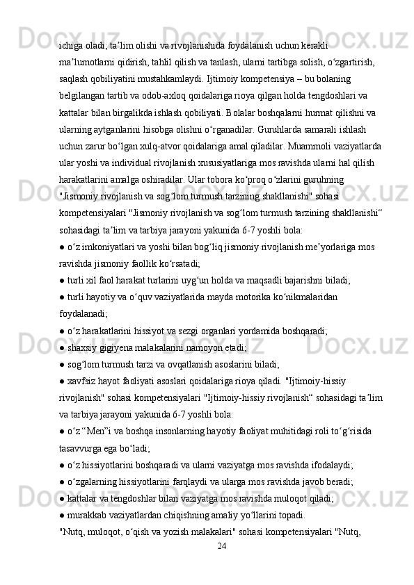 ichiga oladi; ta lim olishi va rivojlanishida foydalanish uchun kerakli ʼ
ma lumotlarni qidirish, tahlil qilish va tanlash, ularni tartibga solish, o zgartirish, 	
ʼ ʻ
saqlash qobiliyatini mustahkamlaydi. Ijtimoiy kompetensiya – bu bolaning 
belgilangan tartib va odob-axloq qoidalariga rioya qilgan holda tengdoshlari va 
kattalar bilan birgalikda ishlash qobiliyati. Bolalar boshqalarni hurmat qilishni va 
ularning aytganlarini hisobga olishni o rganadilar. Guruhlarda samarali ishlash 	
ʻ
uchun zarur bo lgan xulq-atvor qoidalariga amal qiladilar. Muammoli vaziyatlarda 	
ʻ
ular yoshi va individual rivojlanish xususiyatlariga mos ravishda ularni hal qilish 
harakatlarini amalga oshiradilar. Ular tobora ko proq o zlarini guruhning 	
ʻ ʻ
"Jismoniy rivojlanish va sog lom turmush tarzining shakllanishi" sohasi 	
ʻ
kompetensiyalari "Jismoniy rivojlanish va sog lom turmush tarzining shakllanishi“	
ʻ
sohasidagi ta lim va tarbiya jarayoni yakunida 6-7 yoshli bola: 	
ʼ
● o z imkoniyatlari va yoshi bilan bog liq jismoniy rivojlanish me yorlariga mos 	
ʻ ʻ ʼ
ravishda jismoniy faollik ko rsatadi; 	
ʻ
● turli xil faol harakat turlarini uyg un holda va maqsadli bajarishni biladi; 	
ʻ
● turli hayotiy va o quv vaziyatlarida mayda motorika ko nikmalaridan 	
ʻ ʻ
foydalanadi; 
● o z harakatlarini hissiyot va sezgi organlari yordamida boshqaradi; 	
ʻ
● shaxsiy gigiyena malakalarini namoyon etadi; 
● sog lom turmush tarzi va ovqatlanish asoslarini biladi; 	
ʻ
● xavfsiz hayot faoliyati asoslari qoidalariga rioya qiladi. "Ijtimoiy-hissiy 
rivojlanish" sohasi kompetensiyalari "Ijtimoiy-hissiy rivojlanish“ sohasidagi ta lim	
ʼ
va tarbiya jarayoni yakunida 6-7 yoshli bola: 
● o z “Men”i va boshqa insonlarning hayotiy faoliyat muhitidagi roli to g risida 	
ʻ ʻ ʻ
tasavvurga ega bo ladi; 	
ʻ
● o z hissiyotlarini boshqaradi va ularni vaziyatga mos ravishda ifodalaydi; 	
ʻ
● o zgalarning hissiyotlarini farqlaydi va ularga mos ravishda javob beradi; 
ʻ
● kattalar va tengdoshlar bilan vaziyatga mos ravishda muloqot qiladi; 
● murakkab vaziyatlardan chiqishning amaliy yo llarini topadi. 	
ʻ
"Nutq, muloqot, o qish va yozish malakalari" sohasi kompetensiyalari "Nutq, 	
ʻ
24