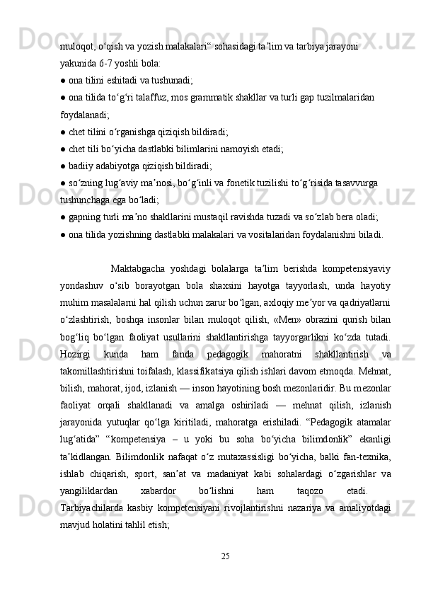 muloqot, o qish va yozish malakalari“ sohasidagi ta lim va tarbiya jarayoni ʻ ʼ
yakunida 6-7 yoshli bola: 
● ona tilini eshitadi va tushunadi; 
● ona tilida to g ri talaffuz, mos grammatik shakllar va turli gap tuzilmalaridan 	
ʻ ʻ
foydalanadi; 
● chet tilini o rganishga qiziqish bildiradi; 
ʻ
● chet tili bo yicha dastlabki bilimlarini namoyish etadi; 
ʻ
● badiiy adabiyotga qiziqish bildiradi; 
● so zning lug aviy ma nosi, bo g inli va fonetik tuzilishi to g risida tasavvurga 	
ʻ ʻ ʼ ʻ ʻ ʻ ʻ
tushunchaga ega bo ladi; 	
ʻ
● gapning turli ma no shakllarini mustaqil ravishda tuzadi va so zlab bera oladi; 
ʼ ʻ
● ona tilida yozishning dastlabki malakalari va vositalaridan foydalanishni biladi.
 
                  Maktabgacha   yoshdagi   bolalarga   ta lim   berishda   kompetensiyaviy	
ʼ
yondashuv   o sib   borayotgan   bola   shaxsini   hayotga   tayyorlash,   unda   hayotiy	
ʻ
muhim masalalarni hal qilish uchun zarur bo lgan, axloqiy me yor va qadriyatlarni	
ʻ ʼ
o zlashtirish,   boshqa   insonlar   bilan   muloqot   qilish,   «Men»   obrazini   qurish   bilan	
ʻ
bog liq   bo lgan   faoliyat   usullarini   shakllantirishga   tayyorgarlikni   ko zda   tutadi.	
ʻ ʻ ʻ
H о zirgi   kund а   h а m   f а nd а   p е d а g о gik   m а h о r а tni   sh а kll а ntirish   v а
t а k о mill а shtirishni t о if а l а sh, kl а ssifik а tsiya qilish ishl а ri d а v о m etm о qd а . M е hn а t,
bilish, m а h о r а t, ij о d, izl а nish — ins о n h а yotining b о sh m е z о nl а ridir. Bu m е z о nl а r
f ао liyat   о rq а li   sh а kll а n а di   v а   а m а lg а   о shiril а di   —   m е hn а t   qilish,   izl а nish
j а r а yonid а   yutuql а r   qo lg	
ʻ а   kiritil а di,   m а h о r а tg а   erishil а di.   “P е d а g о gik   а t а m а l а r
lug	
ʻ а tid а ”   “k о mp е t е nsiya   –   u   yoki   bu   s о h а   bo yich	ʻ а   bilimd о nlik”   ek а nligi
t а kidl	
ʼ а ng а n.   Bilimd о nlik   n а f а q а t   o z   mut	ʻ аха ssisligi   bo yich	ʻ а ,   b а lki   f а n-t ех nik а ,
ishl а b   chiq а rish,   sp о rt,   s а n	
ʼ а t   v а   m а d а niyat   k а bi   s о h а l а rd а gi   o zg	ʻ а rishl а r   v а
yangilikl а rd а n   ха b а rd о r   bo lishni   h	
ʻ а m   t а q о z о   et а di.  
Tarbiyachilarda   k а sbiy   k о mp е t е nsiyani   rivojlantirishni   n а z а riya   v а   а m а liyotd а gi
m а vjud h о l а tini t а hlil etish; 
25 