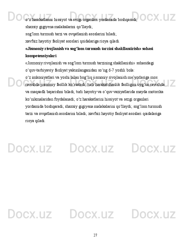 o z harakatlarini hissiyot va sezgi organlari yordamida boshqaradi; ʻ
shaxsiy gigiyena malakalarini qo llaydi; 	
ʻ
sog lom turmush tarzi va ovqatlanish asoslarini biladi; 	
ʻ
xavfsiz hayotiy faoliyat asoslari qoidalariga rioya qiladi. 
«Jismoniy rivojlanish va sog lom turmush tarzini shakllantirish» sohasi 	
ʻ
kompetensiyalari  
«Jismoniy rivojlanish va sog lom turmush tarzining shakllanishi» sohasidagi 
ʻ
o quv-tarbiyaviy faoliyat yakunlanganidan so ng 6-7 yoshli bola: 	
ʻ ʻ
o z imkoniyatlari va yoshi bilan bog liq jismoniy rivojlanish me yorlariga mos 
ʻ ʻ ʼ
ravishda jismoniy faollik ko rsatadi; turli harakatchanlik faolligini uyg un ravishda	
ʻ ʻ
va maqsadli bajarishni biladi; turli hayotiy va o quv vaziyatlarida mayda motorika 	
ʻ
ko nikmalaridan foydalanadi; o z harakatlarini hissiyot va sezgi organlari 	
ʻ ʻ
yordamida boshqaradi; shaxsiy gigiyena malakalarini qo llaydi; sog lom turmush 	
ʻ ʻ
tarzi va ovqatlanish asoslarini biladi; xavfsiz hayotiy faoliyat asoslari qoidalariga 
rioya qiladi. 
27 