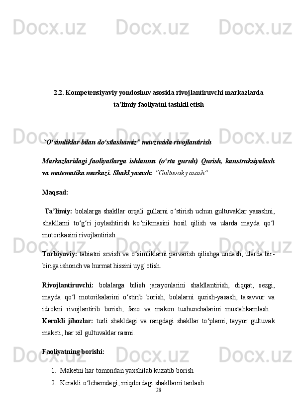 2.2. Kompetensiyaviy yondoshuv asosida rivojlantiruvchi markazlarda
ta limiy faoliyatni tashkil etishʼ
“ O simliklar bilan do stlashamiz” mavzusida rivojlantirish 	
ʻ ʻ
Markazlaridagi   faoliyatlarga   ishlanma   (o rta   guruh)	
ʻ   Qurish,   kanstruksiyalash
va matematika markazi.   Shakl yasash:   “Gultuvak yasash”
Maqsad:
  Ta limiy:  	
ʼ bolalarga shakllar orqali gullarni  o stirish uchun gultuvaklar yasashni,	ʻ
shakllarni   to g ri   joylashtirish   ko nikmasini   hosil   qilish   va   ularda   mayda   qo l	
ʻ ʻ ʻ ʻ
motorikasini rivojlantirish. 
Tarbiyaviy:   tabiatni sevish va o simliklarni parvarish qilishga undash, ularda bir-	
ʻ
biriga ishonch va hurmat hissini uyg`otish. 
Rivojlantiruvchi:   bolalarga   bilish   jarayonlarini   shakllantirish,   diqqat,   sezgi,
mayda   qo l   motorikalarini   o stirib   borish,   bolalarni   qurish-yasash,   tasavvur   va	
ʻ ʻ
idrokni   rivojlantirib   borish,   fazo   va   makon   tushunchalarini   mustahkamlash.  
Kerakli   jihozlar:   turli   shakldagi   va   rangdagi   shakllar   to plami,   tayyor   gultuvak	
ʻ
maketi, har xil gultuvaklar rasmi. 
Faoliyatning borishi: 
1. Maketni har tomondan yaxshilab kuzatib borish 
2. Kerakli o lchamdagi, miqdordagi shakllarni tanlash 	
ʻ
28 