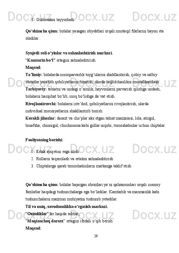 3. Gultuvakni tayyorlash 
Qo shimcha qism:ʻ  bolalar yasagan obyektlari orqali mustaqil fikrlarini bayon eta 
oladilar. 
Syujetli roli o yinlar va sahnalashtirish markazi.	
ʻ  
“ Kamtarin bo l” 
ʻ ertagini sahnalashtirish. 
Maqsad:  
Ta limiy: 	
ʼ bolalarda insonparvarlik tuyg ularini shakllantirish, ijobiy va salbiy 	ʻ
obrazlar yaratish qobiliyatlarini tuzatish, ularda taqlidchanlikni mustahkamlash. 
Tarbiyaviy:  tabiatni va undagi o simlik, hayvonlarni parvarish qilishga undash, 	
ʻ
bolalarni hamjihat bo lib, inoq bo lishga da`vat etish. 	
ʻ ʻ
Rivojlantiruvchi:  bolalarni iste dod, qobiliyatlarini rivojlantirish, ularda 	
ʼ
individual xususiyatlarini shakllantirib borish. 
Kerakli jihozlar:  daraxt va cho plar aks etgan tabiat manzarasi, lola, atirgul, 
ʻ
binafsha, chinnigul, chuchmoma kabi gullar niqobi, tomoshabinlar uchun chiptalar.
Faoliyatning borishi: 
1. Ertak syujetini esga olish 
2. Rollarni taqsimlash va ertakni sahnalashtirish 
3. Chiptalarga qarab tomoshabinlarni markazga taklif etish 
Qo shimcha qism:	
ʻ  bolalar bajargan obrazlari ya`ni qahramonlari orqali insoniy 
fazilatlar haqidagi tushunchalarga ega bo ladilar. Kamtarlik va manmanlik kabi 	
ʻ
tushunchalarni mazmun mohiyatini tushunib yetadilar. 
Til va nutq, savodxonlikka o rgatish markazi.	
ʻ  
“ Osimliklar ” lar haqida suhbat, 
“ Maqtanchoq daraxt ” ertagini ifodali o qib berish 	
ʻ
Maqsad:  
29