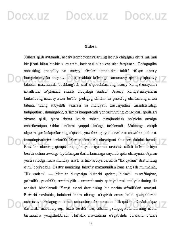 Xulosa
Xulosa qilib aytganda, asosiy kompetensiyalarning ko rib chiqilgan oltita majmuiʻ
bir   jihati   bilan   bir-birini   eslatadi,   boshqasi   bilan   esa   ular   farqlanadi.   Pedagogika
sohasidagi   mahalliy   va   xorijiy   olimlar   tomonidan   taklif   etilgan   asosiy
kompetensiyalar   majmui   tahlili,   maktab   ta limiga   zamonaviy   ijtimoiy-iqtisodiy	
ʼ
talablar   mazmunida   boshlang ich   sinf   o quvchilarining   asosiy   kompetensiyalari	
ʻ ʻ
mualliflik   to plamini   ishlab   chiqishga   undadi.   Asosiy   kompetensiyalarni	
ʻ
tanlashning   nazariy   asosi   bo lib,   pedagog   olimlar   va   psixolog   olimlarning   inson	
ʻ
tabiati,   uning   subyektli   vazifasi   va   mohiyatli   xususiyatlari   masalalaridagi
tadqiqotlari, shuningdek, ta limda kompotentli yondashuvning konseptual qoidalari	
ʼ
xizmat   qildi,   qisqa   fursat   ichida   sohani   rivojlantirish   bo yicha   amalga	
ʻ
oshirilayotgan   ishlar   ko lami   yaqqol   ko zga   tashlanadi.  	
ʻ ʻ Maktabga   chiqib
ulgurmagan bolajonlarning o qishni, yozishni, ajoyib tasvirlarni chizishni, axborot	
ʻ
texnologiyalarini   tezkorlik   bilan   o zlashtirib   olayotgani   shundan   dalolat   beradi.	
ʻ
Endi   biz   ularning   qiziqishlari,   qobiliyatlariga   mos   ravishda   sifatli   ta lim-tarbiya	
ʼ
berish uchun avvalgi foydalangan dasturlarimizga suyanib qola olmaymiz.   Aynan
yosh avlodga mana shunday sifatli ta lim-tarbiya berishda “Ilk qadam” dasturining	
ʼ
o rni   beqiyosdir.   Dastur   nomining   falsafiy   mazmunidan   ham   anglash   mumkinki,	
ʻ
“Ilk   qadam”   —   bilimlar   dunyosiga   birinchi   qadam,   birinchi   muvaffaqiyat,
go zallik,   yaxshilik,   samimiylik   –   umuminsoniy   qadriyatlarni   tarbiyalashning   ilk
ʻ
asoslari   hisoblanadi.   Yangi   avlod   dasturining   bir   nechta   afzalliklari   mavjud.
Birinchi   navbatda,   bolalarni   bilim   olishga   o rgatish   emas,   balki   qiziqishlarini	
ʻ
oshirishdir. Pedagog-xodimlar uchun birinchi marotaba “Ilk qadam” Davlat o quv	
ʻ
dasturida   mavzuviy-reja   tuzib   berildi.   Bu,   albatta   pedagog-xodimlarning   ishini
birmuncha   yengillashtiradi.   Haftalik   mavzularni   o rgatishda   bolalarni   o zlari	
ʻ ʻ
33 