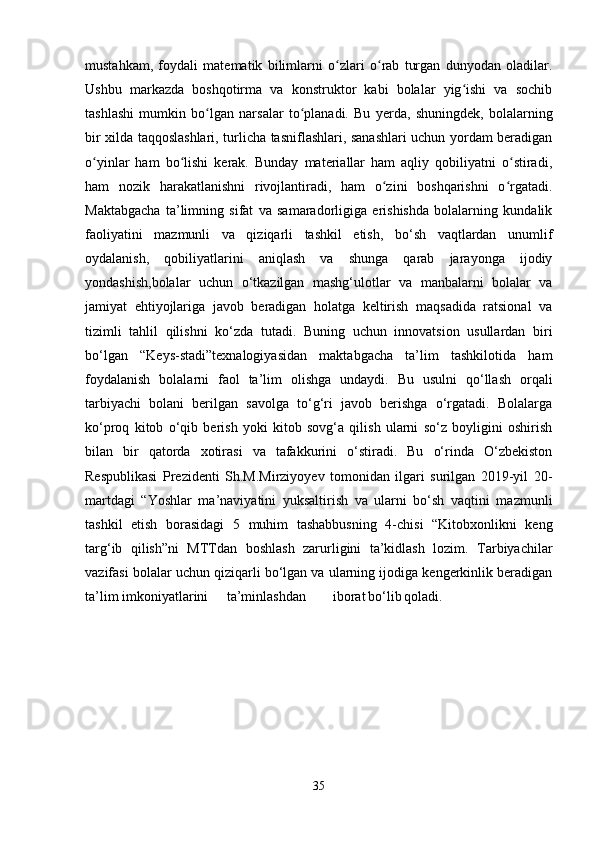 mustahkam,   foydali   matematik   bilimlarni   o zlari   o rab   turgan   dunyodan   oladilar.ʻ ʻ
Ushbu   markazda   boshqotirma   va   konstruktor   kabi   bolalar   yig ishi   va   sochib	
ʻ
tashlashi   mumkin   bo lgan   narsalar   to planadi.   Bu   yerda,   shuningdek,   bolalarning	
ʻ ʻ
bir xilda taqqoslashlari, turlicha tasniflashlari, sanashlari uchun yordam beradigan
o yinlar   ham   bo lishi   kerak.   Bunday   materiallar   ham   aqliy   qobiliyatni   o stiradi,	
ʻ ʻ ʻ
ham   nozik   harakatlanishni   rivojlantiradi,   ham   o zini   boshqarishni   o rgatadi.	
ʻ ʻ
Maktabgacha   ta’limning   sifat   va   samaradorligiga   erishishda   bolalarning   kundalik
faoliyatini   mazmunli   va   qiziqarli   tashkil   etish,   bo‘sh   vaqtlardan   unumlif
oydalanish,   qobiliyatlarini   aniqlash   va   shunga   qarab   jarayonga   ijodiy
yondashish,bolalar   uchun   o‘tkazilgan   mashg‘ulotlar   va   manbalarni   bolalar   va
jamiyat   ehtiyojlariga   javob   beradigan   holatga   keltirish   maqsadida   ratsional   va
tizimli   tahlil   qilishni   ko‘zda   tutadi.   Buning   uchun   innovatsion   usullardan   biri
bo‘lgan   “Keys-stadi”texnalogiyasidan   maktabgacha   ta’lim   tashkilotida   ham
foydalanish   bolalarni   faol   ta’lim   olishga   undaydi.   Bu   usulni   qo‘llash   orqali
tarbiyachi   bolani   berilgan   savolga   to‘g‘ri   javob   berishga   o‘rgatadi.   Bolalarga
ko‘proq   kitob   o‘qib   berish   yoki   kitob   sovg‘a   qilish   ularni   so‘z   boyligini   oshirish
bilan   bir   qatorda   xotirasi   va   tafakkurini   o‘stiradi.   Bu   o‘rinda   O‘zbekiston
Respublikasi   Prezidenti   Sh.M.Mirziyoyev   tomonidan   ilgari   surilgan   2019-yil   20-
martdagi   “Yoshlar   ma’naviyatini   yuksaltirish   va   ularni   bo‘sh   vaqtini   mazmunli
tashkil   etish   borasidagi   5   muhim   tashabbusning   4-chisi   “Kitobxonlikni   keng
targ‘ib   qilish”ni   MTTdan   boshlash   zarurligini   ta’kidlash   lozim.   Tarbiyachilar
vazifasi bolalar uchun qiziqarli bo‘lgan va ularning ijodiga kengerkinlik beradigan
ta’lim imkoniyatlarini ta’minlashdan iborat bo‘lib qoladi.  
35 