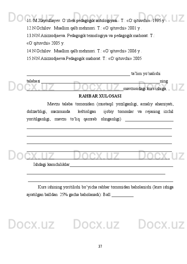 11. M.Xayrullayev. O`zbek pedagogik antologiyasi.    T.: «O`qituvchi»    1995 y 
12.N.Ochilov.    Muallim qalb mehmori. T.: «O`qituvchi» 2001 y . 
13.N.N.Azizxodjaeva. Pedagogik texnologiya va pedagogik mahorat. T.: 
«O`qituvchi» 2005 y.
14.N.Ochilov.    Muallim qalb mehmori. T.: «O`qituvchi» 2006 y . 
15.N.N.Azizxodjaeva.Pedagogik mahorat. T.: «O`qituvchi» 2005                                   
_______________________________________________ ta’lim yo nalishi ʻ
talabasi ______________________________________________________ning 
____________________________________________mavzusidagi kurs ishiga 
RAHBAR XULOSASI
                Mavzu   talaba   tomonidan   (mustaqil   yozilganligi,   amaliy   ahamiyati,
dolzarbligi,   mazmunda     keltirilgan     ijobiy   tomonlar   va   rejaning   izchil
yoritilganligi,   mavzu   to liq   qamrab   olinganligi)   ______________________	
ʻ
__________________________________________________________________
__________________________________________________________________
__________________________________________________________________
__________________________________________________________________
_________________________________________________________________
      Ishdagi kamchiliklar_______________________________________________
_______________________________________________________________
 __________________________________________________________________
Kurs ishining yoritilishi bo yicha rahbar tomonidan baholanishi (kurs ishiga	
ʻ
ajratilgan balldan  25% gacha baholanadi): Ball __________ 
37 