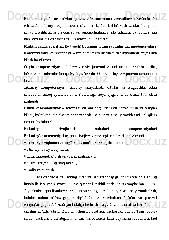 Bolalarni   o ynab   turib   o ylashga   undovchi   muammoli   vaziyatlarni   o yinlarda   aksʻ ʻ ʻ
ettiruvchi ta limiy rivojlantiruvchi o yin markazlari tashkil etish va ular faoliyatini
ʼ ʻ
muvofiqlashtirishda   ota-onalar   va   jamoatchilikning   jalb   qilinishi   va   boshqa   shu
kabi omillar maktabgacha ta lim mazmunini oshiradi 	
ʼ
Maktabgacha yoshdagi (6-7 yosh) bolaning umumiy muhim kompetensiyalari  
Kommunikativ kompetensiya   –   muloqot vositalaridan turli  vaziyatlarda foydalana
bilish ko nikmasi. 	
ʻ
O yin   kompetensiyasi	
ʻ   –   bolaning   o yin   jarayoni   va   uni   tashkil   qilishda   tajriba,	ʻ
bilim va ko nikmalardan ijodiy foydalanishi. O quv-tarbiyaviy jarayon uchun asos	
ʻ ʻ
hisoblanadi.  
Ijtimoiy   kompetensiya   –   hayotiy   vaziyatlarda   kattalar   va   tengdoshlar   bilan
muloqotda   axloq   qoidalari   va   me yorlariga   rioya   qilgan   holda   o zini   tuta   olish	
ʼ ʻ
mahorati.  
Bilish   kompetensiyasi   –   atrofdagi   olamni   ongli   ravishda   idrok   qilish   va   olingan
bilim,   ko nikma,   malaka   va   qadriyatlardan   o quv   va   amaliy   vazifalarni   hal   qilish	
ʻ ʻ
uchun foydalanish.    
Bolaning   rivojlanish   sohalari   kompetensiyalari
Bolaningkompetensiyalari   bola rivojining quyidagi sohalarida belgilanadi: 
   jismoniy rivojlanish va sog lom turmush tarzining shakllanishi; 	
ʻ
   ijtimoiy-hissiy rivojlanish; 
   nutq, muloqot, o qish va yozish malakalari; 	
ʻ
   bilish jarayonining rivojlanishi; 
   ijodiy rivojlanish    
              Maktabgacha   ta limning   sifat   va   samaradorligiga   erishishda   bolalarning	
ʼ
kundalik   faoliyatini   mazmunli   va   qiziqarli   tashkil   etish,   bo sh   vaqtlardan   unumli	
ʻ
foydalanish, qobiliyatlarini aniqlash va shunga qarab jarayonga ijodiy yondashish,
bolalar   uchun   o tkazilgan   mashg ulotlar   va   manbalarni   bolalar   va   jamiyat	
ʻ ʻ
ehtiyojlariga javob beradigan holatga keltirish maqsadida ratsional va tizimli tahlil
qilishni   ko zda   tutadi.   Buning   uchun   innovatsion   usullardan   biri   bo lgan   “Keys-	
ʻ ʻ
stadi”   usulidan   maktabgacha   ta lim   tashkilotida   ham   foydalanish	
ʼ   bolalarni   faol
7