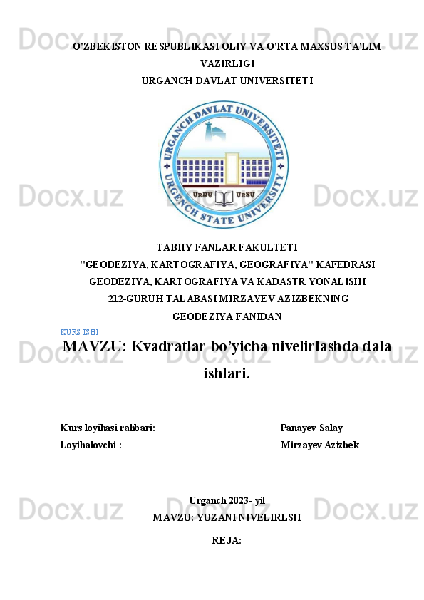 O'ZBEKISTON   RESPUBLIKASI   OLIY   VA   O'RTA   MAXSUS   TA'LIM
VAZIRLIGI
URGANCH   DAVLAT   UNIVERSITETI
TABIIY   FANLAR FAKULTETI
"GEODEZIYA,   KARTOGRAFIYA,   GEOGRAFIYA"   KAFEDRASI
GEODEZIYA, KARTOGRAFIYA VA KADASTR   YONALISHI
  212-GURUH TALABASI   MIRZAYEV AZIZBEKNING
GEODEZIYA   FANIDAN
KURS   ISHI
MAVZU:   Kvadratlar bo’yicha nivelirlashda dala
ishlari.
Kurs   loyihasi   rahbari:                                                   Panayev Salay
Loyihalovchi   :                                                                 Mirzayev Azizbek
Urganch   202 3-   yil
MAVZU:   YUZANI   NIVELIRLSH
REJA: 
