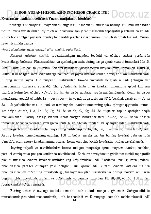 14               II-BOB.   YUZANI   HISOBLASHNING   HISOB   GRAFIK   ISHI
2.1. Kvadratlar   usulida   nivelirlash   Yuzani   natijalarini   hisoblash.
Yerlarga suv  chiqarish, maydonlarni  sugo'rish,  inshootlarni  surish va boshqa  shu   kabi  maqsadlar
uchun loyiha tuzish ishlari joy relefi aniq tasvirlangan yirik masshtabli   topografik planlarda bajariladi.
Relefi tekis bo'lgan joylarda bunday topografik planlar   asosan   yuzani nivelirlash orqali   tuziladi. Yuzani
nivelirlash   ikki usulda
-kvadrat kataklar   usuli.-magistrallar   usulida   bajariladi.
Kvadrat   kataklar   usulida   nivelirlanadigan   maydon   teodolit   va   o'lchov   lentasi   yordamida
kvadratlarga bo'linadi. Plan masshtabi va quriladigan inshootning turiga   qarab kvadrat tomonlari 10x10;
20x20; 40x40 m bo'lishi mumkin. Kvadrat kataklarni   yasash   uchun   maydon   avval   tomonlari   100x100,
200x200   m   bo'lgan   katta   kvadratlarga   bo'linadi   va   joyda   kvadrat   uchlari   qoziqlar   bilan   mahkamlanadi.
Buning   uchun   joyda   1   a   nuqtasini   mahkamlab   1a— 5a   yo'nalish   belgilab   olinadi   (olingan   yer
maydonining   chegarasi   yoqalab).   Shu   yo'nalishda   lenta   bilan   kvadrat   tomonining   qabul   kilingan
uzunligi   ketma-ket   o'lchab   ko'yilib   2a,   3a,   4a   va   5a   nuqtalari   joyda   mahkamlanadi.   Keyin   1a   va   5a
nuqtalariga   teodolit   o'rnatib,   1a   —   5a   va   5a   —   1a   yo'nalishiga   nisbatan   90° li burchak yasab  1a — 1e  va
5a — 5e  yo'nalishlar xosil kilinadi va ular buyicha   kvadrat tomonining qabul qilingan qiymatini ketma-
ket   qo'yib   chiqib,   1   a,   1b,   1v,   1g,   1d,   1e   va   5a,   5v,   5g,   5d,   5e   nuqtalari   topilib   qoziqlar   qoqib
mahkamlanadi.   Tashqi   asosiy   kvadrat   ichida   yotgan   kvadratlar   uchi   1b—5b,   1v   —   5v   va   boshqa
tomonlar   bo'yicha   vexadan   vexagacha   lenta   bilan   o'lchab   topiladi   va   qoziqlar   bilan   mahkamlanadi,
qoziqlarga   tegishli   kvadrat   uchi   nuqtasining   tartib   raqami   1a,   1b,   1v,...;   2a,   2b,2v,...   yozib   qo'yiladi.
Asosiy   kvadrat   tomonlarining   uzunligi   100   m   bo'lsa,   nivelir   xar   bir   bunday   kvadrat   o'rta   qismida
o'rnatilib, oldin asosiy kvadratlarning   uchlari,   keyin esa ichki   kichik kvadratlar uchlari   nivelirlanadi.
Joyning   relyefi   va   nivelirlashdan   ko'zda   tutilgan   maqsadga   qarab   maydon   kvadrat   kataklar,
parallel   chiziqlar   va   poligon   usullarida   nivelirlanadi.   Kichikroq   maydonningyirik   masshtabli   topografik
planini   tuzishda   kvadrat   kataklar   usulidan   eng   ko'p   foydalaniladi.   Bo'ylama   uzunligi   katta   joylarni
nivelirlashda   parallel   chiziqlar   yoki   poligon   usuli   qo'llaniladi.   Yuzani   kvadrat   kataklar   usulida
nivelirlashda   joy   rel'efining   murakkabligi,   tuzilayotgan   plan   masshtabi   va   boshqa   hokazo   omillarga
bog'liq   holda,   maydonda   teodalit   va   po'lat   lenta   yordamida   tomonlari   10,   20,   30,   40,   50,   100   m   dan
iborat   kvadrat to'rlari yasaladi.
Buning   uchun   A   nuqtaga   teodolit   o'rnatilib,   noli   alidada   noliga   to'g'irlanadi.   So'ngra   alidada
mustahkamlagich   vinti   mahkamlanib,   limb   bo'shatiladi   va   K   nuqtaga   qaratilib   mahkamlanadi.   AK 
