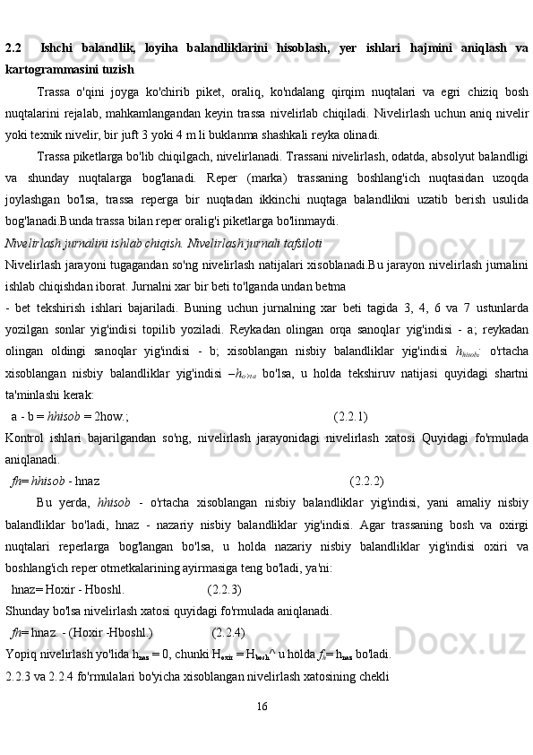 162.2     Ishchi   balandlik,   loyiha   balandliklarini   hisoblash,   yer   ishlari   hajmini   aniqlash   va
kartogrammasini   tuzish
Trassa   o'qini   joyga   ko'chirib   piket,   oraliq,   ko'ndalang   qirqim   nuqtalari   va   egri   chiziq   bosh
nuqtalarini  rejalab,  mahkamlangandan   keyin  trassa   nivelirlab  chiqiladi.   Nivelirlash   uchun  aniq  nivelir
yoki texnik nivelir, bir juft 3 yoki 4 m li buklanma   shashkali   reyka olinadi.
Trassa piketlarga bo'lib chiqilgach, nivelirlanadi. Trassani nivelirlash, odatda,   absolyut   balandligi
va   shunday   nuqtalarga   bog'lanadi.   Reper   (marka)   trassaning   boshlang'ich   nuqtasidan   uzoqda
joylashgan   bo'lsa,   trassa   reperga   bir   nuqtadan   ikkinchi   nuqtaga   balandlikni   uzatib   berish   usulida
bog'lanadi.Bunda trassa bilan reper oralig'i   piketlarga   bo'linmaydi.
Nivelirlash   jurnalini   ishlab   chiqish.   Nivelirlash   jurnali   tafsiloti
Nivelirlash jarayoni tugagandan so'ng nivelirlash natijalari xisoblanadi.Bu jarayon   nivelirlash jurnalini
ishlab chiqishdan iborat. Jurnalni xar bir beti to'lganda undan   betma
-   bet   tekshirish   ishlari   bajariladi.   Buning   uchun   jurnalning   xar   beti   tagida   3,   4,   6   va   7   ustunlarda
yozilgan   sonlar   yig'indisi   topilib   yoziladi.   Reykadan   olingan   orqa   sanoqlar   yig'indisi   -   a;   reykadan
olingan   oldingi   sanoqlar   yig'indisi   -   b;   xisoblangan   nisbiy   balandliklar   yig'indisi   h
hisob ;   o'rtacha
xisoblangan   nisbiy   balandliklar   yig'indisi   – h
o’rta   bo'lsa,   u   holda   tekshiruv   natijasi   quyidagi   shartni
ta'minlashi   kerak:
  a   - b =  hhisob   = 2how.; (2.2.1)
Kontrol   ishlari   bajarilgandan   so'ng,   nivelirlash   jarayonidagi   nivelirlash   xatosi   Quyidagi   fo'rmulada
aniqlanadi.
  fh =   hhisob   - hnaz (2.2.2)
Bu   yerda,   hhisob   -   o'rtacha   xisoblangan   nisbiy   balandliklar   yig'indisi,   yani   amaliy   nisbiy
balandliklar   bo'ladi,   hnaz   -   nazariy   nisbiy   balandliklar   yig'indisi.   Agar   trassaning   bosh   va   oxirgi
nuqtalari   reperlarga   bog'langan   bo'lsa,   u   holda   nazariy   nisbiy   balandliklar   yig'indisi   oxiri   va
boshlang'ich reper otmetkalarining ayirmasiga teng   bo'ladi,   ya'ni:
  hnaz=   Hoxir   -   Hboshl. (2.2.3)
Shunday   bo'lsa   nivelirlash   xatosi   quyidagi   fo'rmulada   aniqlanadi.
  fh =   hnaz.   -   (Hoxir   -Hboshl.) (2.2.4)
Yopiq   nivelirlash   yo'lida   h
naz   =   0,   chunki   H
oxir   =   H
bosh ^   u   holda   f
h =   h
naz   bo'ladi.  
2.2.3   va 2.2.4 fo'rmulalari bo'yicha xisoblangan nivelirlash xatosining chekli  
