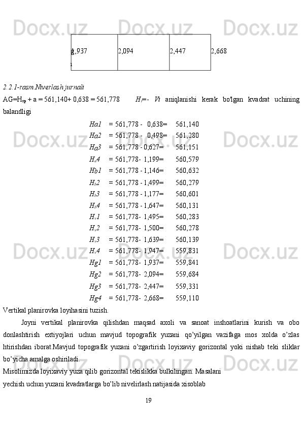 19g
1 1,937 2,094 2,447 2,668
2.2.1-rasm.Niverlash   jurnali
AG=H
rp   + a = 561,140+ 0,638   = 561,778          H
t = -   Vi   aniqlanishi   kerak   bo'lgan   kvadrat   uchining
balandligi
Ha1 = 561,778 -   0,638=     561,140
H
a 2 = 561,778 -   0,498= 561,280
H
a 3 = 561,778 - 0,627= 561,151
H
a 4 = 561,778- 1,199= 560,579
H
b 1 = 561,778 - 1,146= 560,632
H
b 2 = 561,778 - 1,499= 560,279
H
b 3 = 561,778 - 1,177= 560,601
H
b 4 = 561,778 - 1,647= 560,131
H
v 1 = 561,778- 1,495= 560,283
H
v 2 = 561,778- 1,500= 560,278
H
v 3 = 561,778- 1,639= 560,139
H
v 4 = 561,778- 1,947= 559,831
H
g 1 = 561,778- 1,937= 559,841
H
g 2 = 561,778- 2,094= 559,684
H
g 3 = 561,778- 2,447= 559,331
H
g 4 = 561,778- 2,668= 559,110
Vertikal planirovka loyihasini tuzish.
Joyni   vertikal   planirovka   qilishdan   maqsad   axoli   va   sanoat   inshoatlarini   kurish   va   obo
donlashtirish   extiyojlari   uchun   mavjud   topografik   yuzani   qo’yilgan   vazifaga   mos   xolda   o’zlas
htirishdan   iborat.Mavjud   topografik   yuzani   o’zgartirish   loyixaviy   gorizontal   yoki   nishab   teki   sliklar
bo’yicha amalga oshiriladi.
Misolimizda loyixaviy yuza qilib gorizontal tekislikka bulkilingan.   Masalani 
yechish uchun yuzani kvadratlarga bo’lib nivelirlash natijasida xisoblab  