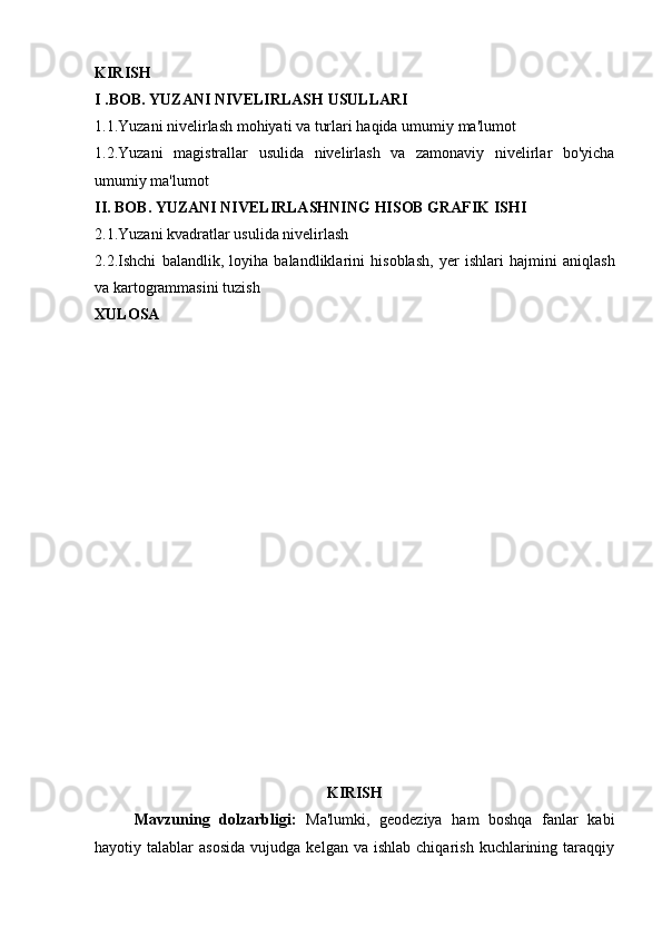 KIRISH
I   .BOB.   YUZANI   NIVELIRLASH   USULLARI
1.1.Yuzani   nivelirlash   mohiyati   va   turlari   haqida   umumiy   ma'lumot
1.2.Yuzani   magistrallar   usulida   nivelirlash   va   zamonaviy   nivelirlar   bo'yicha
umumiy ma'lumot
II.   BOB.   YUZANI   NIVELIRLASHNING   HISOB   GRAFIK   ISHI
2.1.Yuzani   kvadratlar   usulida   nivelirlash
2.2.Ishchi   balandlik,   loyiha   balandliklarini   hisoblash,   yer   ishlari   hajmini   aniqlash
va   kartogrammasini   tuzish
XULOSA
KIRISH
Mavzuning   dolzarbligi:   Ma'lumki,   geodeziya   ham   boshqa   fanlar   kabi
hayotiy  talablar   asosida  vujudga  kelgan  va   ishlab  chiqarish  kuchlarining  taraqqiy 